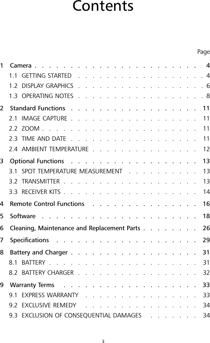 ContentsPage1 Camera ....................... 41.1 GETTING STARTED ..................41.2 DISPLAY GRAPHICS ..................61.3 OPERATING NOTES ..................82 Standard Functions .................. 112.1 IMAGE CAPTURE .................. 112.2 ZOOM ...................... 112.3 TIME AND DATE .................. 112.4 AMBIENT TEMPERATURE ............... 123 Optional Functions .................. 133.1 SPOT TEMPERATURE MEASUREMENT .......... 133.2 TRANSMITTER ................... 133.3 RECEIVER KITS ................... 144 Remote Control Functions ............... 165 Software ...................... 186Cleaning, Maintenance and Replacement Parts ........ 267 Specifications .................... 298 Battery and Charger .................. 318.1 BATTERY ..................... 318.2 BATTERY CHARGER ................. 329 Warranty Terms ................... 339.1 EXPRESS WARRANTY ................ 339.2 EXCLUSIVE REMEDY ................ 349.3 EXCLUSION OF CONSEQUENTIAL DAMAGES ....... 343