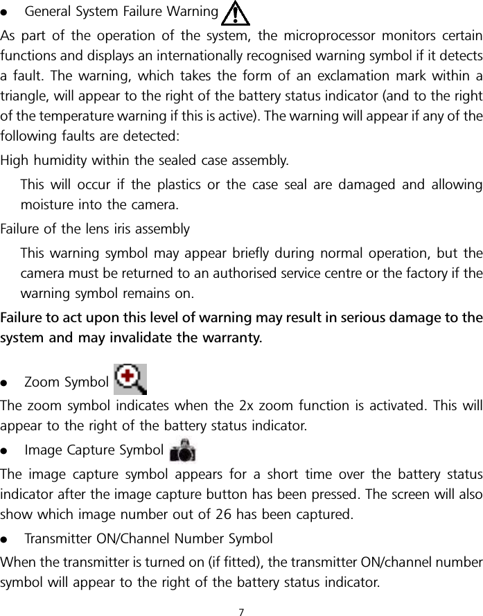 .General System Failure WarningAs part of the operation of the system, the microprocessor monitors certainfunctions and displays an internationally recognised warning symbol if it detectsa fault. The warning, which takes the form of an exclamation mark within atriangle, will appear to the right of the battery status indicator (and to the rightof the temperature warning if this is active). The warning will appear if any of thefollowing faults are detected:High humidity within the sealed case assembly.This will occur if the plastics or the case seal are damaged and allowingmoisture into the camera.Failure of the lens iris assemblyThis warning symbol may appear briefly during normal operation, but thecamera must be returned to an authorised service centre or the factory if thewarning symbol remains on.Failure to act upon this level of warning may result in serious damage to thesystem and may invalidate the warranty..Zoom SymbolThe zoom symbol indicates when the 2x zoom function is activated. This willappear to the right of the battery status indicator..Image Capture SymbolThe image capture symbol appears for a short time over the battery statusindicator after the image capture button has been pressed. The screen will alsoshow which image number out of 26 has been captured..Transmitter ON/Channel Number SymbolWhen the transmitter is turned on (if fitted), the transmitter ON/channel numbersymbol will appear to the right of the battery status indicator.7