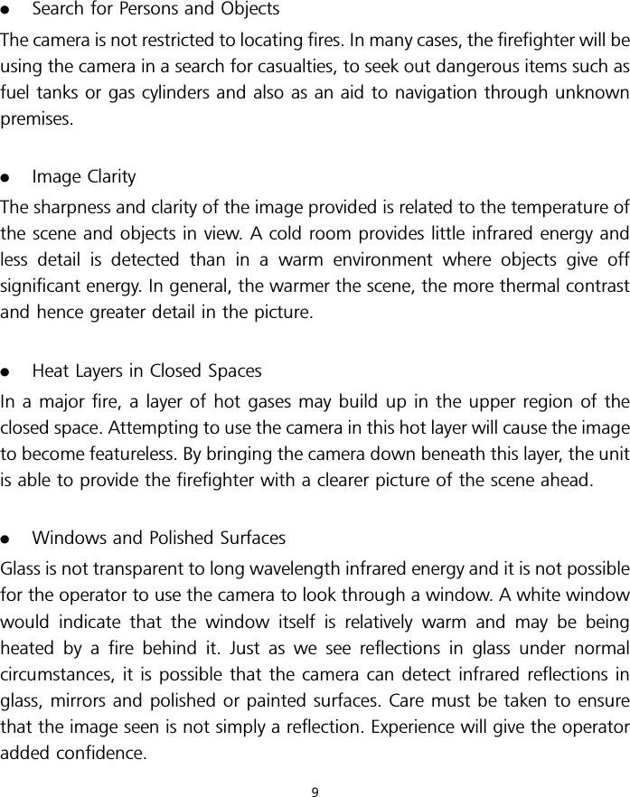 .Search for Persons and ObjectsThe camera is not restricted to locating fires. In many cases, the firefighter will beusing the camera in a search for casualties, to seek out dangerous items such asfuel tanks or gas cylinders and also as an aid to navigation through unknownpremises..Image ClarityThe sharpness and clarity of the image provided is related to the temperature ofthe scene and objects in view. A cold room provides little infrared energy andless detail is detected than in a warm environment where objects give offsignificant energy. In general, the warmer the scene, the more thermal contrastand hence greater detail in the picture..Heat Layers in Closed SpacesIn a major fire, a layer of hot gases may build up in the upper region of theclosed space. Attempting to use the camera in this hot layer will cause the imageto become featureless. By bringing the camera down beneath this layer, the unitis able to provide the firefighter with a clearer picture of the scene ahead..Windows and Polished SurfacesGlass is not transparent to long wavelength infrared energy and it is not possiblefor the operator to use the camera to look through a window. A white windowwould indicate that the window itself is relatively warm and may be beingheated by a fire behind it. Just as we see reflections in glass under normalcircumstances, it is possible that the camera can detect infrared reflections inglass, mirrors and polished or painted surfaces. Care must be taken to ensurethat the image seen is not simply a reflection. Experience will give the operatoradded confidence.9