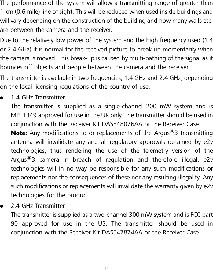 The performance of the system will allow a transmitting range of greater than1 km (0.6 mile) line of sight. This will be reduced when used inside buildings andwill vary depending on the construction of the building and how many walls etc.are between the camera and the receiver.Due to the relatively low power of the system and the high frequency used (1.4or 2.4 GHz) it is normal for the received picture to break up momentarily whenthe camera is moved. This break-up is caused by multi-pathing of the signal as itbounces off objects and people between the camera and the receiver.The transmitter is available in two frequencies, 1.4 GHz and 2.4 GHz, dependingon the local licensing regulations of the country of use..1.4 GHz TransmitterThe transmitter is supplied as a single-channel 200 mW system and isMPT1349 approved for use in the UK only. The transmitter should be used inconjunction with the Receiver Kit DAS548076AA or the Receiver Case.Note: Any modifications to or replacements of the Argus13 transmittingantenna will invalidate any and all regulatory approvals obtained by e2vtechnologies, thus rendering the use of the telemetry version of theArgus13 camera in breach of regulation and therefore illegal. e2vtechnologies will in no way be responsible for any such modifications orreplacements nor the consequences of these nor any resulting illegality. Anysuch modifications or replacements will invalidate the warranty given by e2vtechnologies for the product..2.4 GHz TransmitterThe transmitter is supplied as a two-channel 300 mW system and is FCC part90 approved for use in the US. The transmitter should be used inconjunction with the Receiver Kit DAS547874AA or the Receiver Case.14