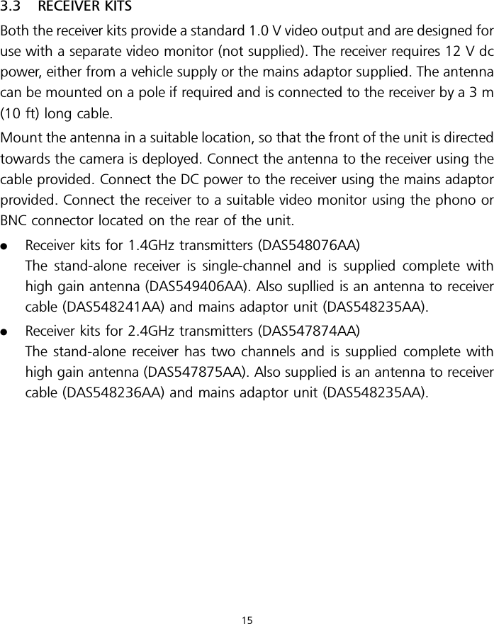 3.3 RECEIVER KITSBoth the receiver kits provide a standard 1.0 V video output and are designed foruse with a separate video monitor (not supplied). The receiver requires 12 V dcpower, either from a vehicle supply or the mains adaptor supplied. The antennacan be mounted on a pole if required and is connected to the receiver by a 3 m(10 ft) long cable.Mount the antenna in a suitable location, so that the front of the unit is directedtowards the camera is deployed. Connect the antenna to the receiver using thecable provided. Connect the DC power to the receiver using the mains adaptorprovided. Connect the receiver to a suitable video monitor using the phono orBNC connector located on the rear of the unit..Receiver kits for 1.4GHz transmitters (DAS548076AA)The stand-alone receiver is single-channel and is supplied complete withhigh gain antenna (DAS549406AA). Also supllied is an antenna to receivercable (DAS548241AA) and mains adaptor unit (DAS548235AA)..Receiver kits for 2.4GHz transmitters (DAS547874AA)The stand-alone receiver has two channels and is supplied complete withhigh gain antenna (DAS547875AA). Also supplied is an antenna to receivercable (DAS548236AA) and mains adaptor unit (DAS548235AA).15