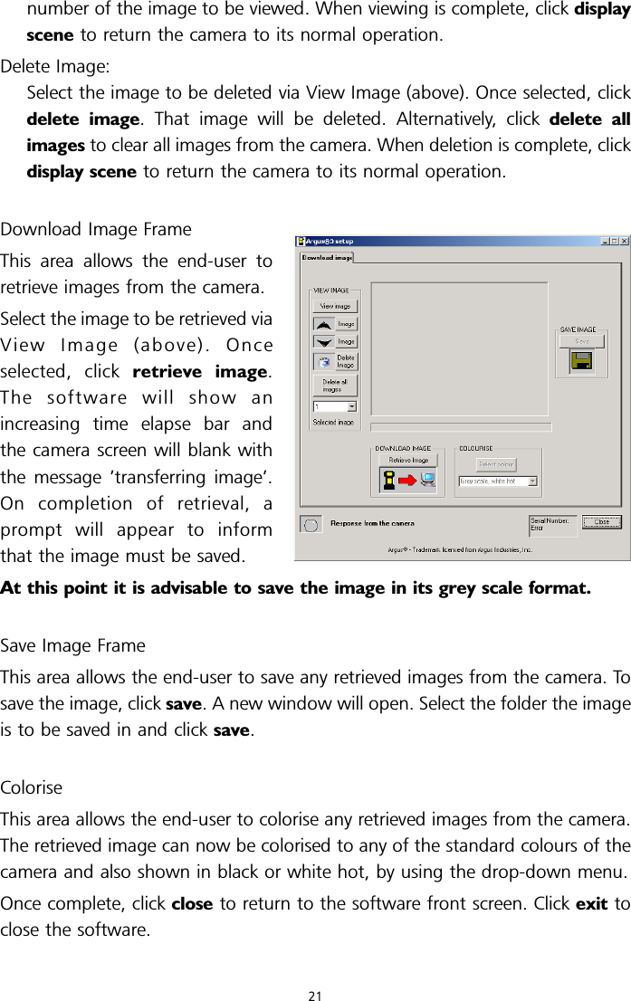 number of the image to be viewed. When viewing is complete, click displayscene to return the camera to its normal operation.Delete Image:Select the image to be deleted via View Image (above). Once selected, clickdelete image. That image will be deleted. Alternatively, click delete allimages to clear all images from the camera. When deletion is complete, clickdisplay scene to return the camera to its normal operation.Download Image FrameThis area allows the end-user toretrieve images from the camera.Select the image to be retrieved viaView Image (above). Onceselected, click retrieve image.Thesoftwarewillshowanincreasing time elapse bar andthe camera screen will blank withthe message ’transferring image’.On completion of retrieval, aprompt will appear to informthat the image must be saved.At this point it is advisable to save the image in its grey scale format.Save Image FrameThis area allows the end-user to save any retrieved images from the camera. Tosave the image, click save. A new window will open. Select the folder the imageis to be saved in and click save.ColoriseThis area allows the end-user to colorise any retrieved images from the camera.The retrieved image can now be colorised to any of the standard colours of thecamera and also shown in black or white hot, by using the drop-down menu.Once complete, click close to return to the software front screen. Click exit toclose the software.21