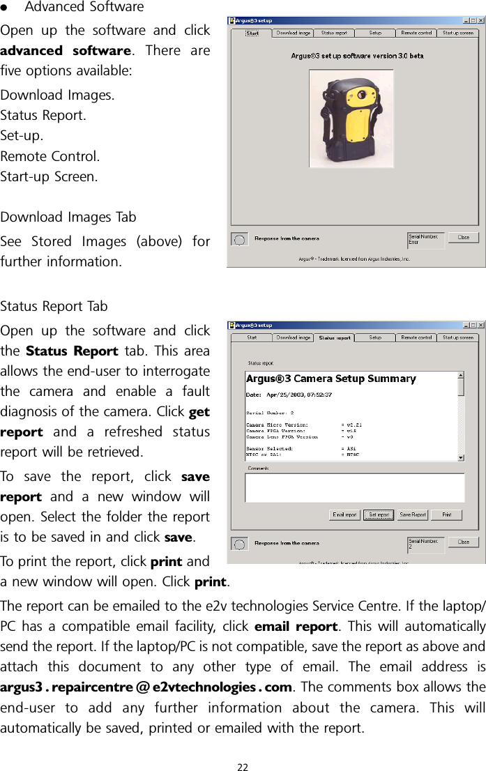 .Advanced SoftwareOpen up the software and clickadvanced software.Therearefive options available:Download Images.Status Report.Set-up.Remote Control.Start-up Screen.Download Images TabSee Stored Images (above) forfurther information.Status Report TabOpen up the software and clickthe Status Report tab. This areaallows the end-user to interrogatethe camera and enable a faultdiagnosis of the camera. Click getreport and a refreshed statusreport will be retrieved.To save the report, click savereport and a new window willopen. Select the folder the reportis to be saved in and click save.To print the report, click print anda new window will open. Click print.The report can be emailed to the e2v technologies Service Centre. If the laptop/PC has a compatible email facility, click email report. This will automaticallysend the report. If the laptop/PC is not compatible, save the report as above andattach this document to any other type of email. The email address isargus3 . repaircentre @ e2vtechnologies . com. The comments box allows theend-user to add any further information about the camera. This willautomatically be saved, printed or emailed with the report.22