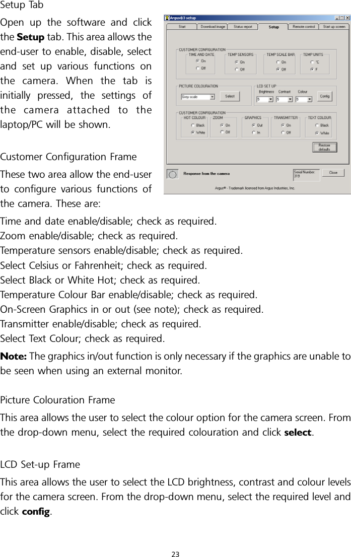 Setup TabOpen up the software and clickthe Setup tab. This area allows theend-user to enable, disable, selectand set up various functions onthe camera. When the tab isinitially pressed, the settings ofthe camera attached to thelaptop/PC will be shown.Customer Configuration FrameThese two area allow the end-userto configure various functions ofthe camera. These are:Time and date enable/disable; check as required.Zoom enable/disable; check as required.Temperature sensors enable/disable; check as required.Select Celsius or Fahrenheit; check as required.Select Black or White Hot; check as required.Temperature Colour Bar enable/disable; check as required.On-Screen Graphics in or out (see note); check as required.Transmitter enable/disable; check as required.Select Text Colour; check as required.Note: The graphics in/out function is only necessary if the graphics are unable tobe seen when using an external monitor.Picture Colouration FrameThis area allows the user to select the colour option for the camera screen. Fromthe drop-down menu, select the required colouration and click select.LCD Set-up FrameThis area allows the user to select the LCD brightness, contrast and colour levelsfor the camera screen. From the drop-down menu, select the required level andclick config.23