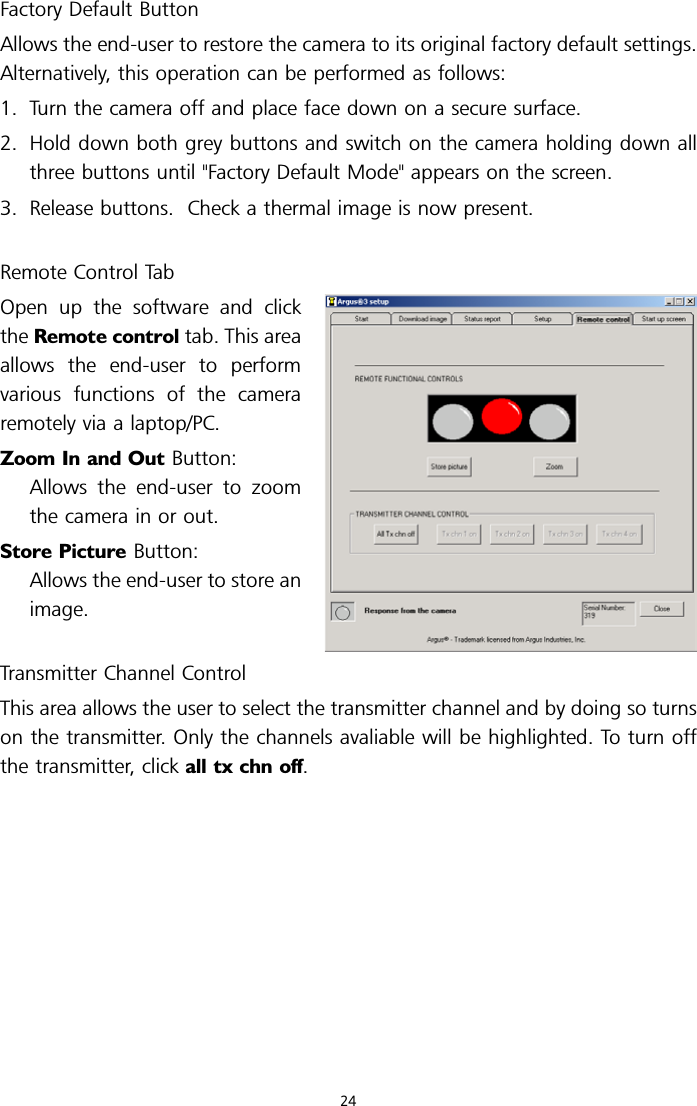 Factory Default ButtonAllows the end-user to restore the camera to its original factory default settings.Alternatively, this operation can be performed as follows:1. Turn the camera off and place face down on a secure surface.2. Hold down both grey buttons and switch on the camera holding down allthree buttons until &quot;Factory Default Mode&quot; appears on the screen.3. Release buttons. Check a thermal image is now present.Remote Control TabOpen up the software and clickthe Remote control tab. This areaallows the end-user to performvarious functions of the cameraremotely via a laptop/PC.Zoom In and Out Button:Allows the end-user to zoomthe camera in or out.Store Picture Button:Allows the end-user to store animage.Transmitter Channel ControlThis area allows the user to select the transmitter channel and by doing so turnson the transmitter. Only the channels avaliable will be highlighted. To turn offthe transmitter, click all tx chn off.24