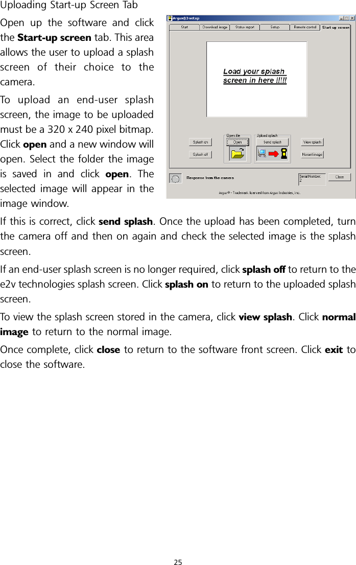 Uploading Start-up Screen TabOpen up the software and clickthe Start-up screen tab. This areaallows the user to upload a splashscreen of their choice to thecamera.To upload an end-user splashscreen, the image to be uploadedmust be a 320 x 240 pixel bitmap.Click open and a new window willopen. Select the folder the imageis saved in and click open. Theselected image will appear in theimage window.If this is correct, click send splash. Once the upload has been completed, turnthe camera off and then on again and check the selected image is the splashscreen.If an end-user splash screen is no longer required, click splash off to return to thee2v technologies splash screen. Click splash on to return to the uploaded splashscreen.To view the splash screen stored in the camera, click view splash. Click normalimage to return to the normal image.Once complete, click close to return to the software front screen. Click exit toclose the software.25