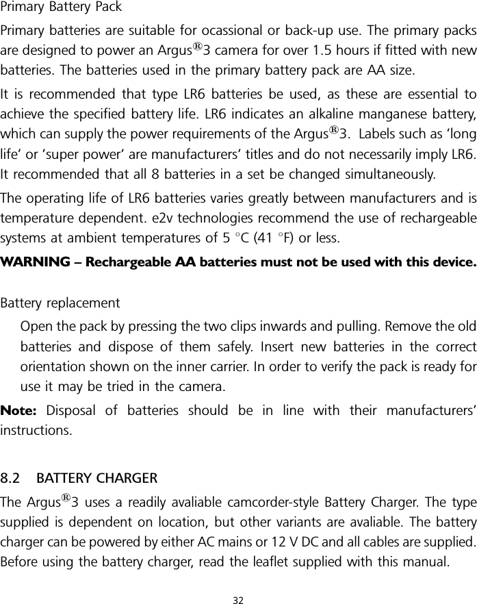 Primary Battery PackPrimary batteries are suitable for ocassional or back-up use. The primary packsare designed to power an Argus13 camera for over 1.5 hours if fitted with newbatteries. The batteries used in the primary battery pack are AA size.It is recommended that type LR6 batteries be used, as these are essential toachieve the specified battery life. LR6 indicates an alkaline manganese battery,which can supply the power requirements of the Argus13. Labels such as ’longlife’ or ’super power’ are manufacturers’ titles and do not necessarily imply LR6.It recommended that all 8 batteries in a set be changed simultaneously.The operating life of LR6 batteries varies greatly between manufacturers and istemperature dependent. e2v technologies recommend the use of rechargeablesystems at ambient temperatures of 5 8C (41 8F) or less.WARNING – Rechargeable AA batteries must not be used with this device.Battery replacementOpen the pack by pressing the two clips inwards and pulling. Remove the oldbatteries and dispose of them safely. Insert new batteries in the correctorientation shown on the inner carrier. In order to verify the pack is ready foruse it may be tried in the camera.Note: Disposal of batteries should be in line with their manufacturers’instructions.8.2 BATTERY CHARGERThe Argus13 uses a readily avaliable camcorder-style Battery Charger. The typesupplied is dependent on location, but other variants are avaliable. The batterycharger can be powered by either AC mains or 12 V DC and all cables are supplied.Before using the battery charger, read the leaflet supplied with this manual.32