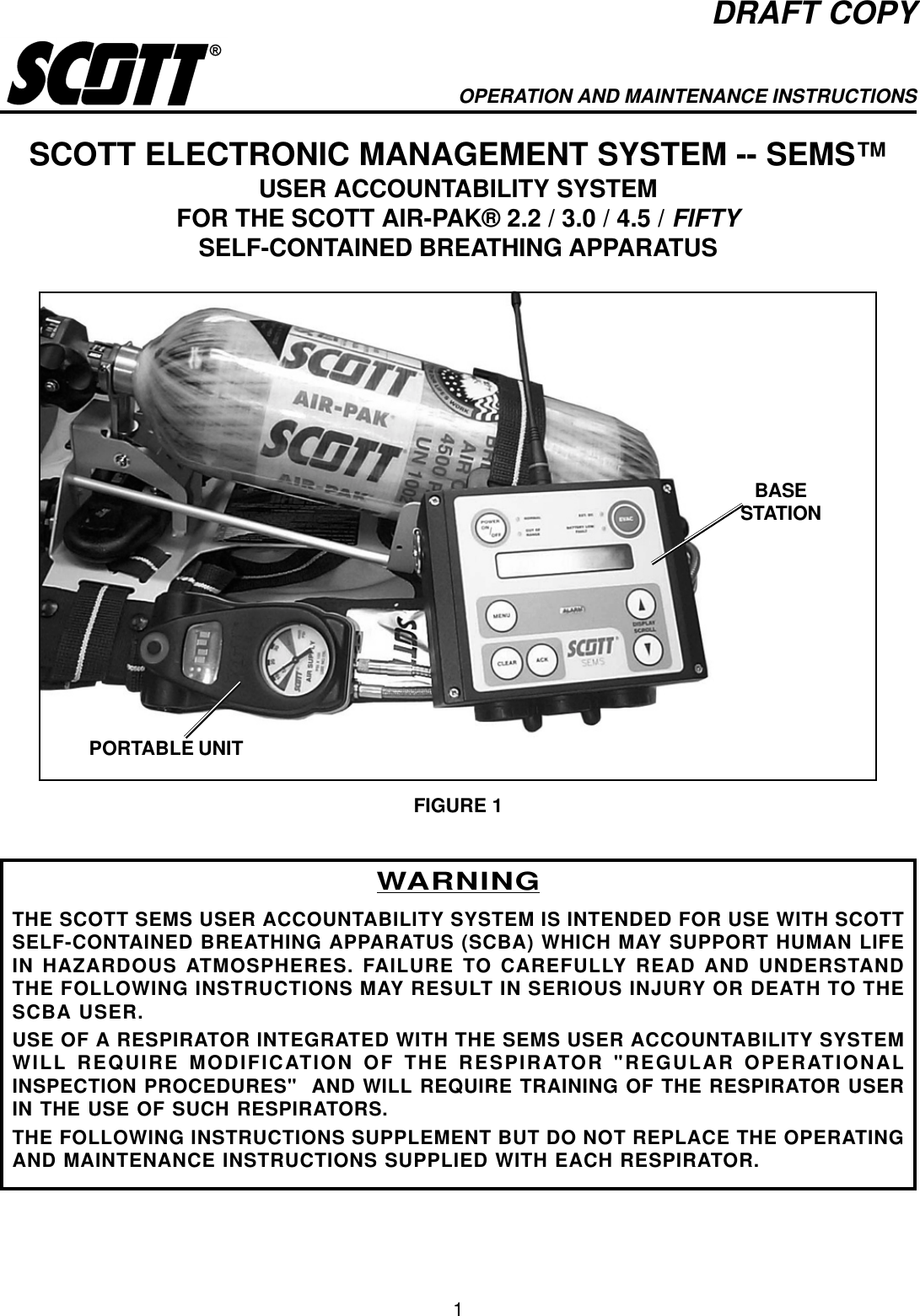 1DRAFT COPYOPERATION AND MAINTENANCE INSTRUCTIONSSCOTT ELECTRONIC MANAGEMENT SYSTEM -- SEMS™USER ACCOUNTABILITY SYSTEMFOR THE SCOTT AIR-PAK® 2.2 / 3.0 / 4.5 / FIFTYSELF-CONTAINED BREATHING APPARATUSWARNINGTHE SCOTT SEMS USER ACCOUNTABILITY SYSTEM IS INTENDED FOR USE WITH SCOTTSELF-CONTAINED BREATHING APPARATUS (SCBA) WHICH MAY SUPPORT HUMAN LIFEIN HAZARDOUS ATMOSPHERES. FAILURE TO CAREFULLY READ AND UNDERSTANDTHE FOLLOWING INSTRUCTIONS MAY RESULT IN SERIOUS INJURY OR DEATH TO THESCBA USER.USE OF A RESPIRATOR INTEGRATED WITH THE SEMS USER ACCOUNTABILITY SYSTEMWILL REQUIRE MODIFICATION OF THE RESPIRATOR &quot;REGULAR OPERATIONALINSPECTION PROCEDURES&quot;  AND WILL REQUIRE TRAINING OF THE RESPIRATOR USERIN THE USE OF SUCH RESPIRATORS.THE FOLLOWING INSTRUCTIONS SUPPLEMENT BUT DO NOT REPLACE THE OPERATINGAND MAINTENANCE INSTRUCTIONS SUPPLIED WITH EACH RESPIRATOR.FIGURE 1BASESTATIONPORTABLE UNIT