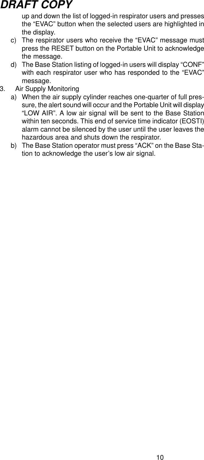 10DRAFT COPYup and down the list of logged-in respirator users and pressesthe “EVAC” button when the selected users are highlighted inthe display.c) The respirator users who receive the “EVAC” message mustpress the RESET button on the Portable Unit to acknowledgethe message.d) The Base Station listing of logged-in users will display “CONF”with each respirator user who has responded to the “EVAC”message.3. Air Supply Monitoringa) When the air supply cylinder reaches one-quarter of full pres-sure, the alert sound will occur and the Portable Unit will display“LOW AIR”. A low air signal will be sent to the Base Stationwithin ten seconds. This end of service time indicator (EOSTI)alarm cannot be silenced by the user until the user leaves thehazardous area and shuts down the respirator.b) The Base Station operator must press “ACK” on the Base Sta-tion to acknowledge the user’s low air signal.
