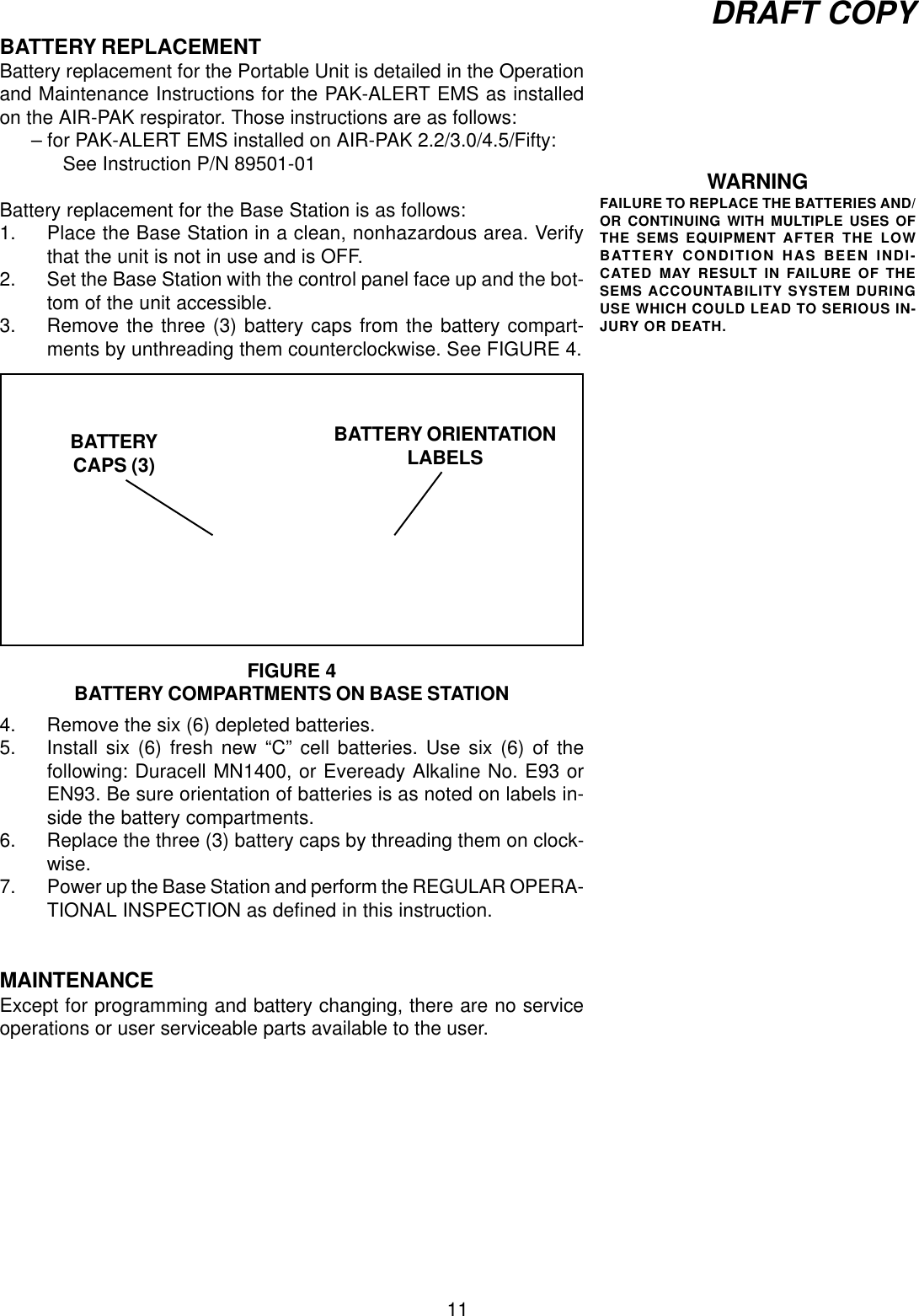 11DRAFT COPYBATTERY REPLACEMENTBattery replacement for the Portable Unit is detailed in the Operationand Maintenance Instructions for the PAK-ALERT EMS as installedon the AIR-PAK respirator. Those instructions are as follows:– for PAK-ALERT EMS installed on AIR-PAK 2.2/3.0/4.5/Fifty:See Instruction P/N 89501-01Battery replacement for the Base Station is as follows:1. Place the Base Station in a clean, nonhazardous area. Verifythat the unit is not in use and is OFF.2. Set the Base Station with the control panel face up and the bot-tom of the unit accessible.3. Remove the three (3) battery caps from the battery compart-ments by unthreading them counterclockwise. See FIGURE 4.4. Remove the six (6) depleted batteries.5. Install six (6) fresh new “C” cell batteries. Use six (6) of thefollowing: Duracell MN1400, or Eveready Alkaline No. E93 orEN93. Be sure orientation of batteries is as noted on labels in-side the battery compartments.6. Replace the three (3) battery caps by threading them on clock-wise.7. Power up the Base Station and perform the REGULAR OPERA-TIONAL INSPECTION as defined in this instruction.MAINTENANCEExcept for programming and battery changing, there are no serviceoperations or user serviceable parts available to the user.WARNINGFAILURE TO REPLACE THE BATTERIES AND/OR CONTINUING WITH MULTIPLE USES OFTHE SEMS EQUIPMENT AFTER THE LOWBATTERY CONDITION HAS BEEN INDI-CATED MAY RESULT IN FAILURE OF THESEMS ACCOUNTABILITY SYSTEM DURINGUSE WHICH COULD LEAD TO SERIOUS IN-JURY OR DEATH.FIGURE 4BATTERY COMPARTMENTS ON BASE STATIONBATTERYCAPS (3)BATTERY ORIENTATIONLABELS