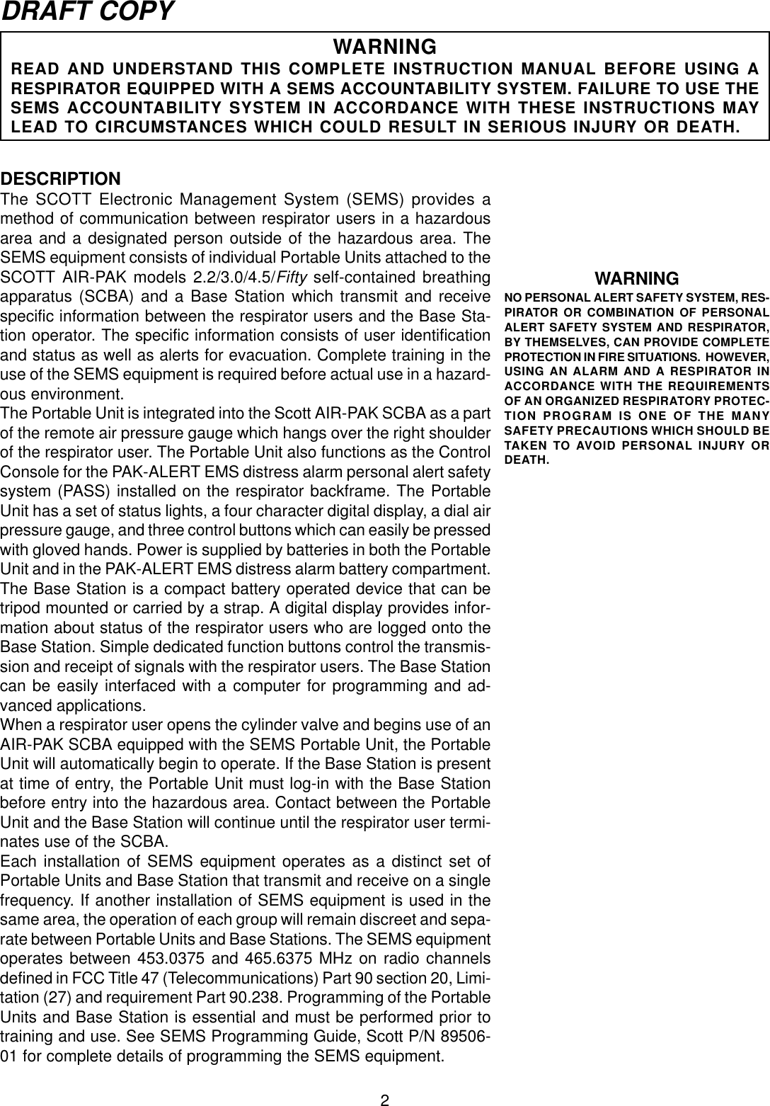 2DRAFT COPYWARNINGREAD AND UNDERSTAND THIS COMPLETE INSTRUCTION MANUAL BEFORE USING ARESPIRATOR EQUIPPED WITH A SEMS ACCOUNTABILITY SYSTEM. FAILURE TO USE THESEMS ACCOUNTABILITY SYSTEM IN ACCORDANCE WITH THESE INSTRUCTIONS MAYLEAD TO CIRCUMSTANCES WHICH COULD RESULT IN SERIOUS INJURY OR DEATH.DESCRIPTIONThe SCOTT Electronic Management System (SEMS) provides amethod of communication between respirator users in a hazardousarea and a designated person outside of the hazardous area. TheSEMS equipment consists of individual Portable Units attached to theSCOTT AIR-PAK models 2.2/3.0/4.5/Fifty self-contained breathingapparatus (SCBA) and a Base Station which transmit and receivespecific information between the respirator users and the Base Sta-tion operator. The specific information consists of user identificationand status as well as alerts for evacuation. Complete training in theuse of the SEMS equipment is required before actual use in a hazard-ous environment.The Portable Unit is integrated into the Scott AIR-PAK SCBA as a partof the remote air pressure gauge which hangs over the right shoulderof the respirator user. The Portable Unit also functions as the ControlConsole for the PAK-ALERT EMS distress alarm personal alert safetysystem (PASS) installed on the respirator backframe. The PortableUnit has a set of status lights, a four character digital display, a dial airpressure gauge, and three control buttons which can easily be pressedwith gloved hands. Power is supplied by batteries in both the PortableUnit and in the PAK-ALERT EMS distress alarm battery compartment.The Base Station is a compact battery operated device that can betripod mounted or carried by a strap. A digital display provides infor-mation about status of the respirator users who are logged onto theBase Station. Simple dedicated function buttons control the transmis-sion and receipt of signals with the respirator users. The Base Stationcan be easily interfaced with a computer for programming and ad-vanced applications.When a respirator user opens the cylinder valve and begins use of anAIR-PAK SCBA equipped with the SEMS Portable Unit, the PortableUnit will automatically begin to operate. If the Base Station is presentat time of entry, the Portable Unit must log-in with the Base Stationbefore entry into the hazardous area. Contact between the PortableUnit and the Base Station will continue until the respirator user termi-nates use of the SCBA.Each installation of SEMS equipment operates as a distinct set ofPortable Units and Base Station that transmit and receive on a singlefrequency. If another installation of SEMS equipment is used in thesame area, the operation of each group will remain discreet and sepa-rate between Portable Units and Base Stations. The SEMS equipmentoperates between 453.0375 and 465.6375 MHz on radio channelsdefined in FCC Title 47 (Telecommunications) Part 90 section 20, Limi-tation (27) and requirement Part 90.238. Programming of the PortableUnits and Base Station is essential and must be performed prior totraining and use. See SEMS Programming Guide, Scott P/N 89506-01 for complete details of programming the SEMS equipment.WARNINGNO PERSONAL ALERT SAFETY SYSTEM, RES-PIRATOR OR COMBINATION OF PERSONALALERT SAFETY SYSTEM AND RESPIRATOR,BY THEMSELVES, CAN PROVIDE COMPLETEPROTECTION IN FIRE SITUATIONS.  HOWEVER,USING AN ALARM AND A RESPIRATOR INACCORDANCE WITH THE REQUIREMENTSOF AN ORGANIZED RESPIRATORY PROTEC-TION PROGRAM IS ONE OF THE MANYSAFETY PRECAUTIONS WHICH SHOULD BETAKEN TO AVOID PERSONAL INJURY ORDEATH.