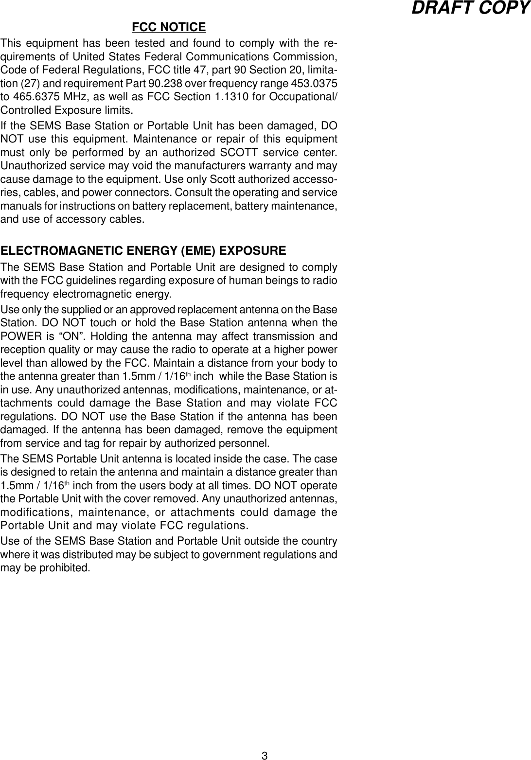 3DRAFT COPYFCC NOTICEThis equipment has been tested and found to comply with the re-quirements of United States Federal Communications Commission,Code of Federal Regulations, FCC title 47, part 90 Section 20, limita-tion (27) and requirement Part 90.238 over frequency range 453.0375to 465.6375 MHz, as well as FCC Section 1.1310 for Occupational/Controlled Exposure limits.If the SEMS Base Station or Portable Unit has been damaged, DONOT use this equipment. Maintenance or repair of this equipmentmust only be performed by an authorized SCOTT service center.Unauthorized service may void the manufacturers warranty and maycause damage to the equipment. Use only Scott authorized accesso-ries, cables, and power connectors. Consult the operating and servicemanuals for instructions on battery replacement, battery maintenance,and use of accessory cables.ELECTROMAGNETIC ENERGY (EME) EXPOSUREThe SEMS Base Station and Portable Unit are designed to complywith the FCC guidelines regarding exposure of human beings to radiofrequency electromagnetic energy.Use only the supplied or an approved replacement antenna on the BaseStation. DO NOT touch or hold the Base Station antenna when thePOWER is “ON”. Holding the antenna may affect transmission andreception quality or may cause the radio to operate at a higher powerlevel than allowed by the FCC. Maintain a distance from your body tothe antenna greater than 1.5mm / 1/16th inch  while the Base Station isin use. Any unauthorized antennas, modifications, maintenance, or at-tachments could damage the Base Station and may violate FCCregulations. DO NOT use the Base Station if the antenna has beendamaged. If the antenna has been damaged, remove the equipmentfrom service and tag for repair by authorized personnel.The SEMS Portable Unit antenna is located inside the case. The caseis designed to retain the antenna and maintain a distance greater than1.5mm / 1/16th inch from the users body at all times. DO NOT operatethe Portable Unit with the cover removed. Any unauthorized antennas,modifications, maintenance, or attachments could damage thePortable Unit and may violate FCC regulations.Use of the SEMS Base Station and Portable Unit outside the countrywhere it was distributed may be subject to government regulations andmay be prohibited.