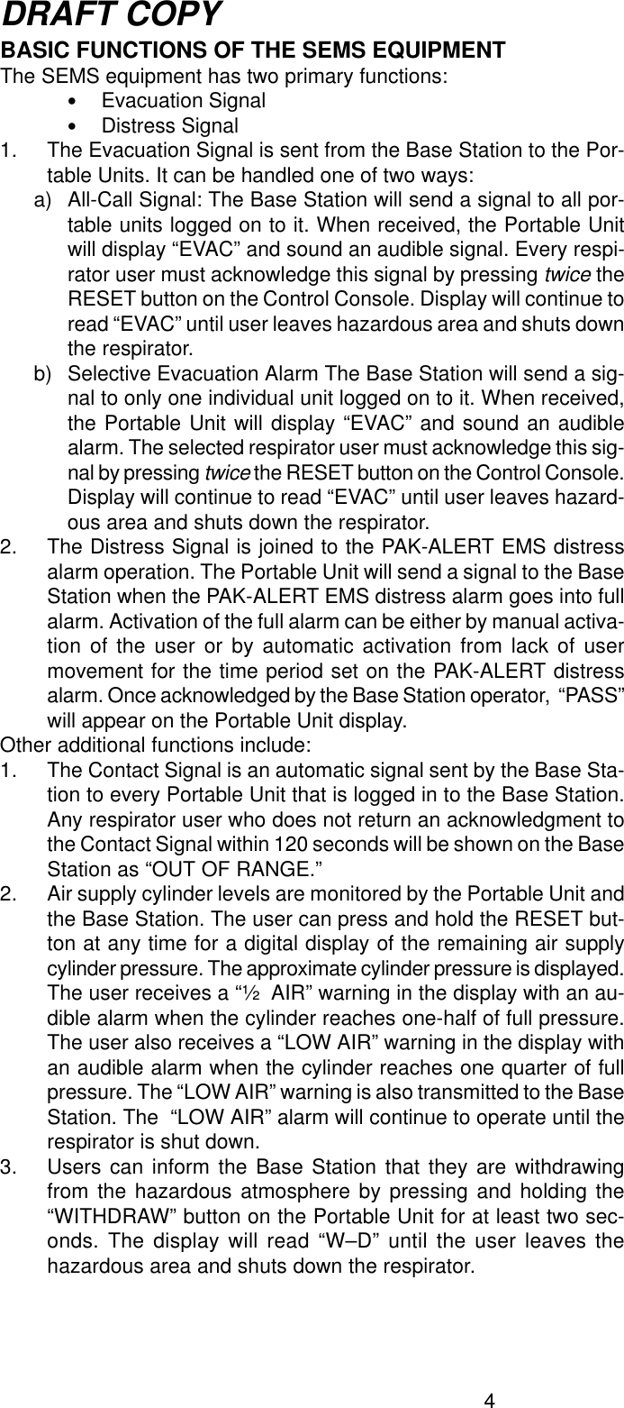 4DRAFT COPYBASIC FUNCTIONS OF THE SEMS EQUIPMENTThe SEMS equipment has two primary functions:•Evacuation Signal•Distress Signal1. The Evacuation Signal is sent from the Base Station to the Por-table Units. It can be handled one of two ways:a) All-Call Signal: The Base Station will send a signal to all por-table units logged on to it. When received, the Portable Unitwill display “EVAC” and sound an audible signal. Every respi-rator user must acknowledge this signal by pressing twice theRESET button on the Control Console. Display will continue toread “EVAC” until user leaves hazardous area and shuts downthe respirator.b) Selective Evacuation Alarm The Base Station will send a sig-nal to only one individual unit logged on to it. When received,the Portable Unit will display “EVAC” and sound an audiblealarm. The selected respirator user must acknowledge this sig-nal by pressing twice the RESET button on the Control Console.Display will continue to read “EVAC” until user leaves hazard-ous area and shuts down the respirator.2. The Distress Signal is joined to the PAK-ALERT EMS distressalarm operation. The Portable Unit will send a signal to the BaseStation when the PAK-ALERT EMS distress alarm goes into fullalarm. Activation of the full alarm can be either by manual activa-tion of the user or by automatic activation from lack of usermovement for the time period set on the PAK-ALERT distressalarm. Once acknowledged by the Base Station operator,  “PASS”will appear on the Portable Unit display.Other additional functions include:1. The Contact Signal is an automatic signal sent by the Base Sta-tion to every Portable Unit that is logged in to the Base Station.Any respirator user who does not return an acknowledgment tothe Contact Signal within 120 seconds will be shown on the BaseStation as “OUT OF RANGE.”2. Air supply cylinder levels are monitored by the Portable Unit andthe Base Station. The user can press and hold the RESET but-ton at any time for a digital display of the remaining air supplycylinder pressure. The approximate cylinder pressure is displayed.The user receives a “½  AIR” warning in the display with an au-dible alarm when the cylinder reaches one-half of full pressure.The user also receives a “LOW AIR” warning in the display withan audible alarm when the cylinder reaches one quarter of fullpressure. The “LOW AIR” warning is also transmitted to the BaseStation. The  “LOW AIR” alarm will continue to operate until therespirator is shut down.3. Users can inform the Base Station that they are withdrawingfrom the hazardous atmosphere by pressing and holding the“WITHDRAW” button on the Portable Unit for at least two sec-onds. The display will read “W–D” until the user leaves thehazardous area and shuts down the respirator.