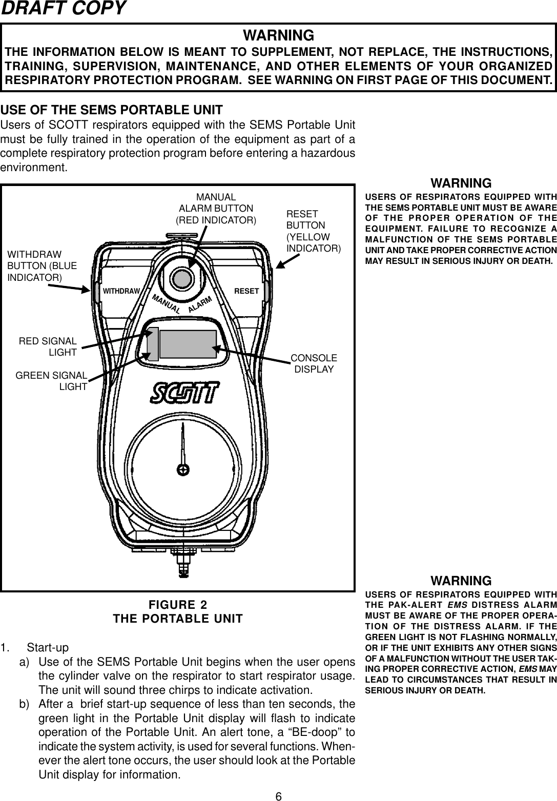 6DRAFT COPYUSE OF THE SEMS PORTABLE UNITUsers of SCOTT respirators equipped with the SEMS Portable Unitmust be fully trained in the operation of the equipment as part of acomplete respiratory protection program before entering a hazardousenvironment.RESETMANUALALARMWITHDRAWFIGURE 2THE PORTABLE UNITRESETBUTTON(YELLOWINDICATOR)MANUALALARM BUTTON(RED INDICATOR)RED SIGNALLIGHT CONSOLEDISPLAYGREEN SIGNALLIGHTWITHDRAWBUTTON (BLUEINDICATOR)1. Start-upa) Use of the SEMS Portable Unit begins when the user opensthe cylinder valve on the respirator to start respirator usage.The unit will sound three chirps to indicate activation.b) After a  brief start-up sequence of less than ten seconds, thegreen light in the Portable Unit display will flash to indicateoperation of the Portable Unit. An alert tone, a “BE-doop” toindicate the system activity, is used for several functions. When-ever the alert tone occurs, the user should look at the PortableUnit display for information.WARNINGUSERS OF RESPIRATORS EQUIPPED WITHTHE PAK-ALERT EMS DISTRESS ALARMMUST BE AWARE OF THE PROPER OPERA-TION OF THE DISTRESS ALARM. IF THEGREEN LIGHT IS NOT FLASHING NORMALLY,OR IF THE UNIT EXHIBITS ANY OTHER SIGNSOF A MALFUNCTION WITHOUT THE USER TAK-ING PROPER CORRECTIVE ACTION, EMS MAYLEAD TO CIRCUMSTANCES THAT RESULT INSERIOUS INJURY OR DEATH.WARNINGUSERS OF RESPIRATORS EQUIPPED WITHTHE SEMS PORTABLE UNIT MUST BE AWAREOF THE PROPER OPERATION OF THEEQUIPMENT. FAILURE TO RECOGNIZE AMALFUNCTION OF THE SEMS PORTABLEUNIT AND TAKE PROPER CORRECTIVE ACTIONMAY RESULT IN SERIOUS INJURY OR DEATH.WARNINGTHE INFORMATION BELOW IS MEANT TO SUPPLEMENT, NOT REPLACE, THE INSTRUCTIONS,TRAINING, SUPERVISION, MAINTENANCE, AND OTHER ELEMENTS OF YOUR ORGANIZEDRESPIRATORY PROTECTION PROGRAM.  SEE WARNING ON FIRST PAGE OF THIS DOCUMENT.