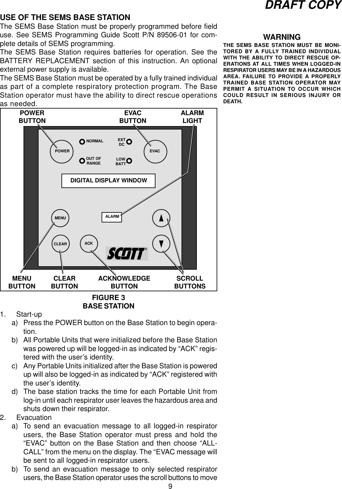 9DRAFT COPYUSE OF THE SEMS BASE STATIONThe SEMS Base Station must be properly programmed before fielduse. See SEMS Programming Guide Scott P/N 89506-01 for com-plete details of SEMS programming.The SEMS Base Station requires batteries for operation. See theBATTERY REPLACEMENT section of this instruction. An optionalexternal power supply is available.The SEMS Base Station must be operated by a fully trained individualas part of a complete respiratory protection program. The BaseStation operator must have the ability to direct rescue operationsas needed.1. Start-upa) Press the POWER button on the Base Station to begin opera-tion.b) All Portable Units that were initialized before the Base Stationwas powered up will be logged-in as indicated by “ACK” regis-tered with the user’s identity.c) Any Portable Units initialized after the Base Station is poweredup will also be logged-in as indicated by “ACK” registered withthe user’s identity.d) The base station tracks the time for each Portable Unit fromlog-in until each respirator user leaves the hazardous area andshuts down their respirator.2. Evacuationa) To send an evacuation message to all logged-in respiratorusers, the Base Station operator must press and hold the“EVAC” button on the Base Station and then choose “ALL-CALL” from the menu on the display. The “EVAC message willbe sent to all logged-in respirator users.b) To send an evacuation message to only selected respiratorusers, the Base Station operator uses the scroll buttons to moveWARNINGTHE SEMS BASE STATION MUST BE MONI-TORED BY A FULLY TRAINED INDIVIDUALWITH THE ABILITY TO DIRECT RESCUE OP-ERATIONS AT ALL TIMES WHEN LOGGED-INRESPIRATOR USERS MAY BE IN A HAZARDOUSAREA. FAILURE TO PROVIDE A PROPERLYTRAINED BASE STATION OPERATOR MAYPERMIT A SITUATION TO OCCUR WHICHCOULD RESULT IN SERIOUS INJURY ORDEATH.DIGITAL DISPLAY WINDOWCLEAR ACKPOWER EVACFIGURE 3BASE STATIONPOWERBUTTONNORMALACKNOWLEDGEBUTTON SCROLLBUTTONSEVACBUTTONCLEARBUTTONMENU ALARMMENUBUTTONALARMLIGHTEXTDCOUT OFRANGE LOWBATT