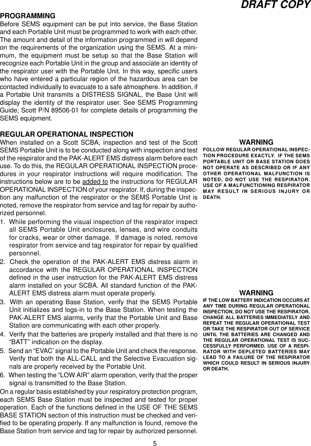 5DRAFT COPYPROGRAMMINGBefore SEMS equipment can be put into service, the Base Stationand each Portable Unit must be programmed to work with each other.The amount and detail of the information programmed in will dependon the requirements of the organization using the SEMS. At a mini-mum, the equipment must be setup so that the Base Station willrecognize each Portable Unit in the group and associate an identity ofthe respirator user with the Portable Unit. In this way, specific userswho have entered a particular region of the hazardous area can becontacted individually to evacuate to a safe atmosphere. In addition, ifa Portable Unit transmits a DISTRESS SIGNAL, the Base Unit willdisplay the identity of the respirator user. See SEMS ProgrammingGuide, Scott P/N 89506-01 for complete details of programming theSEMS equipment.REGULAR OPERATIONAL INSPECTIONWhen installed on a Scott SCBA, inspection and test of the ScottSEMS Portable Unit is to be conducted along with inspection and testof the respirator and the PAK-ALERT EMS distress alarm before eachuse. To do this, the REGULAR OPERATIONAL INSPECTION proce-dures in your respirator instructions will require modification. Theinstructions below are to be added to the instructions for REGULAROPERATIONAL INSPECTION of your respirator. If, during the inspec-tion any malfunction of the respirator or the SEMS Portable Unit isnoted, remove the respirator from service and tag for repair by autho-rized personnel.1.  While performing the visual inspection of the respirator inspectall SEMS Portable Unit enclosures, lenses, and wire conduitsfor cracks, wear or other damage.  If damage is noted, removerespirator from service and tag respirator for repair by qualifiedpersonnel.2.  Check the operation of the PAK-ALERT EMS distress alarm inaccordance with the REGULAR OPERATIONAL INSPECTIONdefined in the user instruction for the PAK-ALERT EMS distressalarm installed on your SCBA. All standard function of the PAK-ALERT EMS distress alarm must operate properly.3.  With an operating Base Station, verify that the SEMS PortableUnit initializes and logs-in to the Base Station. When testing thePAK-ALERT EMS alarms, verify that the Portable Unit and BaseStation are communicating with each other properly.4. Verify that the batteries are properly installed and that there is no“BATT” indication on the display.5.  Send an “EVAC’ signal to the Portable Unit and check the response.Verify that both the ALL-CALL and the Selective Evacuation sig-nals are properly received by the Portable Unit.6.  When testing the “LOW AIR” alarm operation, verify that the propersignal is transmitted to the Base Station.On a regular basis established by your respiratory protection program,each SEMS Base Station must be inspected and tested for properoperation. Each of the functions defined in the USE OF THE SEMSBASE STATION section of this instruction must be checked and veri-fied to be operating properly. If any malfunction is found, remove theBase Station from service and tag for repair by authorized personnel.WARNINGIF THE LOW BATTERY INDICATION OCCURS ATANY TIME DURING REGULAR OPERATIONALINSPECTION, DO NOT USE THE RESPIRATOR.CHANGE ALL BATTERIES IMMEDIATELY ANDREPEAT THE REGULAR OPERATIONAL TESTOR TAKE THE RESPIRATOR OUT OF SERVICEUNTIL THE BATTERIES ARE CHANGED ANDTHE REGULAR OPERATIONAL TEST IS SUC-CESSFULLY PERFORMED. USE OF A RESPI-RATOR WITH DEPLETED BATTERIES MAYLEAD TO A FAILURE OF THE RESPIRATORWHICH COULD RESULT IN SERIOUS INJURYOR DEATH.WARNINGFOLLOW REGULAR OPERATIONAL INSPEC-TION PROCEDURE EXACTLY.  IF THE SEMSPORTABLE UNIT OR BASE STATION DOESNOT OPERATE AS DESCRIBED OR IF ANYOTHER OPERATIONAL MALFUNCTION ISNOTED, DO NOT USE THE RESPIRATOR.USE OF A MALFUNCTIONING RESPIRATORMAY RESULT IN SERIOUS INJURY ORDEATH.