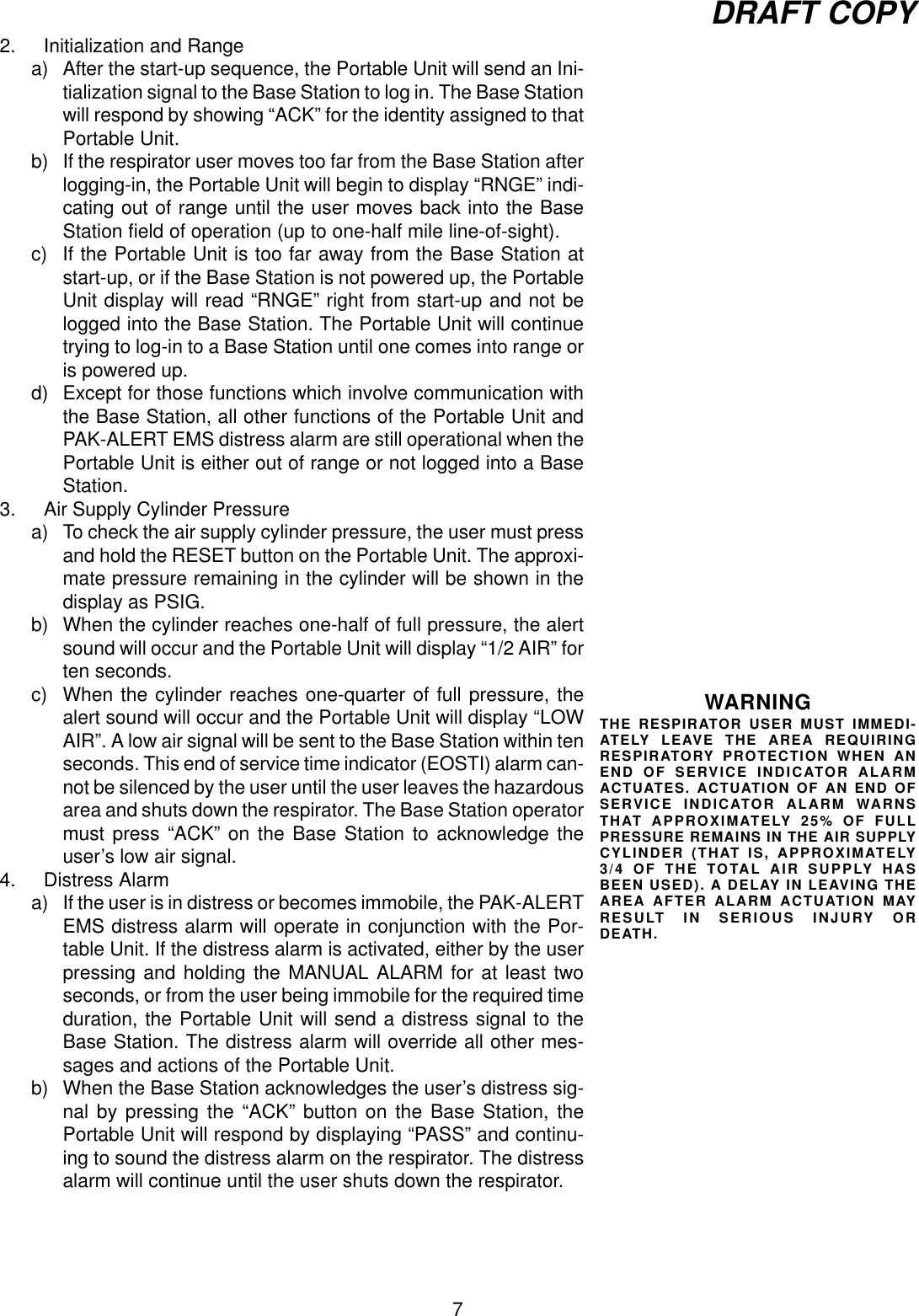 7DRAFT COPY2. Initialization and Rangea) After the start-up sequence, the Portable Unit will send an Ini-tialization signal to the Base Station to log in. The Base Stationwill respond by showing “ACK” for the identity assigned to thatPortable Unit.b) If the respirator user moves too far from the Base Station afterlogging-in, the Portable Unit will begin to display “RNGE” indi-cating out of range until the user moves back into the BaseStation field of operation (up to one-half mile line-of-sight).c) If the Portable Unit is too far away from the Base Station atstart-up, or if the Base Station is not powered up, the PortableUnit display will read “RNGE” right from start-up and not belogged into the Base Station. The Portable Unit will continuetrying to log-in to a Base Station until one comes into range oris powered up.d) Except for those functions which involve communication withthe Base Station, all other functions of the Portable Unit andPAK-ALERT EMS distress alarm are still operational when thePortable Unit is either out of range or not logged into a BaseStation.3. Air Supply Cylinder Pressurea) To check the air supply cylinder pressure, the user must pressand hold the RESET button on the Portable Unit. The approxi-mate pressure remaining in the cylinder will be shown in thedisplay as PSIG.b) When the cylinder reaches one-half of full pressure, the alertsound will occur and the Portable Unit will display “1/2 AIR” forten seconds.c) When the cylinder reaches one-quarter of full pressure, thealert sound will occur and the Portable Unit will display “LOWAIR”. A low air signal will be sent to the Base Station within tenseconds. This end of service time indicator (EOSTI) alarm can-not be silenced by the user until the user leaves the hazardousarea and shuts down the respirator. The Base Station operatormust press “ACK” on the Base Station to acknowledge theuser’s low air signal.4. Distress Alarma) If the user is in distress or becomes immobile, the PAK-ALERTEMS distress alarm will operate in conjunction with the Por-table Unit. If the distress alarm is activated, either by the userpressing and holding the MANUAL ALARM for at least twoseconds, or from the user being immobile for the required timeduration, the Portable Unit will send a distress signal to theBase Station. The distress alarm will override all other mes-sages and actions of the Portable Unit.b) When the Base Station acknowledges the user’s distress sig-nal by pressing the “ACK” button on the Base Station, thePortable Unit will respond by displaying “PASS” and continu-ing to sound the distress alarm on the respirator. The distressalarm will continue until the user shuts down the respirator.WARNINGTHE RESPIRATOR USER MUST IMMEDI-ATELY LEAVE THE AREA REQUIRINGRESPIRATORY PROTECTION WHEN ANEND OF SERVICE INDICATOR ALARMACTUATES. ACTUATION OF AN END OFSERVICE INDICATOR ALARM WARNSTHAT APPROXIMATELY 25% OF FULLPRESSURE REMAINS IN THE AIR SUPPLYCYLINDER (THAT IS, APPROXIMATELY3/4 OF THE TOTAL AIR SUPPLY HASBEEN USED). A DELAY IN LEAVING THEAREA AFTER ALARM ACTUATION MAYRESULT IN SERIOUS INJURY ORDEATH.