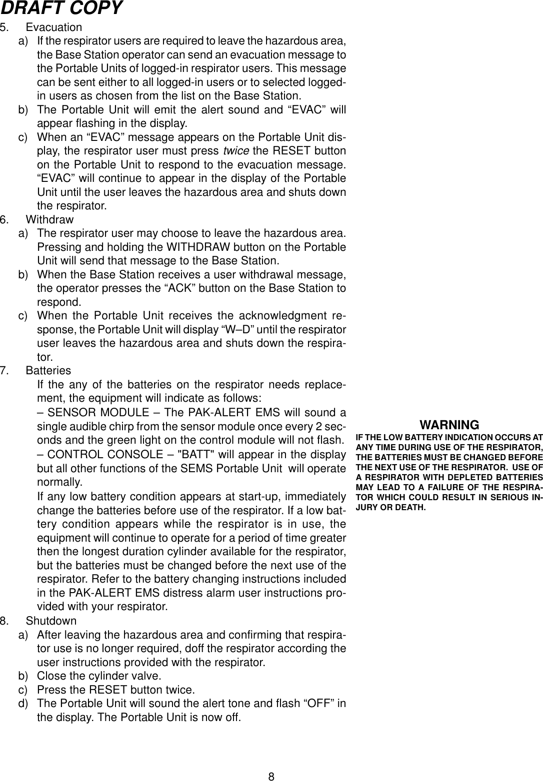 8DRAFT COPY5. Evacuationa) If the respirator users are required to leave the hazardous area,the Base Station operator can send an evacuation message tothe Portable Units of logged-in respirator users. This messagecan be sent either to all logged-in users or to selected logged-in users as chosen from the list on the Base Station.b) The Portable Unit will emit the alert sound and “EVAC” willappear flashing in the display.c) When an “EVAC” message appears on the Portable Unit dis-play, the respirator user must press twice the RESET buttonon the Portable Unit to respond to the evacuation message.“EVAC” will continue to appear in the display of the PortableUnit until the user leaves the hazardous area and shuts downthe respirator.6. Withdrawa) The respirator user may choose to leave the hazardous area.Pressing and holding the WITHDRAW button on the PortableUnit will send that message to the Base Station.b) When the Base Station receives a user withdrawal message,the operator presses the “ACK” button on the Base Station torespond.c) When the Portable Unit receives the acknowledgment re-sponse, the Portable Unit will display “W–D” until the respiratoruser leaves the hazardous area and shuts down the respira-tor.7. BatteriesIf the any of the batteries on the respirator needs replace-ment, the equipment will indicate as follows:– SENSOR MODULE – The PAK-ALERT EMS will sound asingle audible chirp from the sensor module once every 2 sec-onds and the green light on the control module will not flash.– CONTROL CONSOLE – &quot;BATT&quot; will appear in the displaybut all other functions of the SEMS Portable Unit  will operatenormally.If any low battery condition appears at start-up, immediatelychange the batteries before use of the respirator. If a low bat-tery condition appears while the respirator is in use, theequipment will continue to operate for a period of time greaterthen the longest duration cylinder available for the respirator,but the batteries must be changed before the next use of therespirator. Refer to the battery changing instructions includedin the PAK-ALERT EMS distress alarm user instructions pro-vided with your respirator.8. Shutdowna) After leaving the hazardous area and confirming that respira-tor use is no longer required, doff the respirator according theuser instructions provided with the respirator.b) Close the cylinder valve.c) Press the RESET button twice.d) The Portable Unit will sound the alert tone and flash “OFF” inthe display. The Portable Unit is now off.WARNINGIF THE LOW BATTERY INDICATION OCCURS ATANY TIME DURING USE OF THE RESPIRATOR,THE BATTERIES MUST BE CHANGED BEFORETHE NEXT USE OF THE RESPIRATOR.  USE OFA RESPIRATOR WITH DEPLETED BATTERIESMAY LEAD TO A FAILURE OF THE RESPIRA-TOR WHICH COULD RESULT IN SERIOUS IN-JURY OR DEATH.