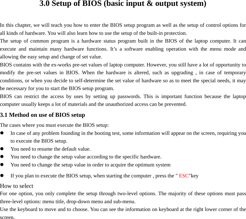 3.0 Setup of BIOS (basic input &amp; output system) In this chapter, we will teach you how to enter the BIOS setup program as well as the setup of control options for all kinds of hardware. You will also learn how to use the setup of the built-in protection. The setup of common program is a hardware status program built in the BIOS of the laptop computer. It can execute and maintain many hardware functions. It’s a software enabling operation with the menu mode and allowing the easy setup and change of set value. BIOS contains with the ex-works pre-set values of laptop computer. However, you still have a lot of opportunity to modify the pre-set values in BIOS. When the hardware is altered, such as upgrading , in case of temporary conditions, or when you decide to self-determine the set value of hardware so as to meet the special needs, it may be necessary for you to start the BIOS setup program. BIOS can restrict the access by uses by setting up passwords. This is important function because the laptop computer usually keeps a lot of materials and the unauthorized access can be prevented. 3.1 Method on use of BIOS setup The cases where you must execute the BIOS setup: z In case of any problem founding in the booting test, some information will appear on the screen, requiring you to execute the BIOS setup. z You need to resume the default value. z You need to change the setup value according to the specific hardware. z You need to change the setup value in order to acquire the optimum system z If you plan to execute the BIOS setup, when starting the computer , press the &quot; ESC&quot;key  How to select For one option, you only complete the setup through two-level options. The majority of these options must pass three-level options: menu title, drop-down menu and sub-menu. Use the keyboard to move and to choose. You can see the information on keyboard at the right lower corner of the screen. 