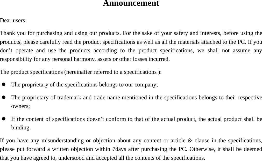 Announcement Dear users: Thank you for purchasing and using our products. For the sake of your safety and interests, before using the products, please carefully read the product specifications as well as all the materials attached to the PC. If you don’t operate and use the products according to the product specifications, we shall not assume any responsibility for any personal harmony, assets or other losses incurred. The product specifications (hereinafter referred to a specifications ):   z The proprietary of the specifications belongs to our company; z The proprietary of trademark and trade name mentioned in the specifications belongs to their respective owners; z If the content of specifications doesn’t conform to that of the actual product, the actual product shall be binding. If you have any misunderstanding or objection about any content or article &amp; clause in the specifications, please put forward a written objection within 7days after purchasing the PC. Otherwise, it shall be deemed that you have agreed to, understood and accepted all the contents of the specifications.  