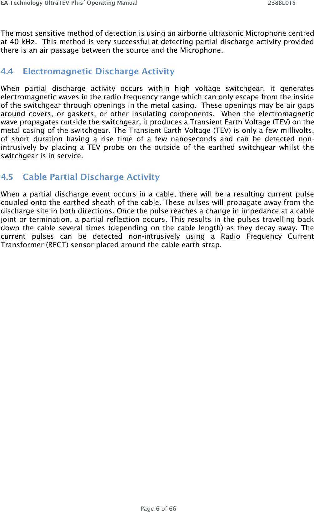 EA Technology UltraTEV Plus2 Operating Manual    2388L015   Page 6 of 66 The most sensitive method of detection is using an airborne ultrasonic Microphone centred at 40 kHz.  This method is very successful at detecting partial discharge activity provided there is an air passage between the source and the Microphone.   4.4 Electromagnetic Discharge Activity When  partial  discharge  activity  occurs  within  high  voltage  switchgear,  it  generates electromagnetic waves in the radio frequency range which can only escape from the inside of the switchgear through openings in the metal casing.  These openings may be air gaps around  covers,  or  gaskets,  or  other  insulating  components.    When  the  electromagnetic wave propagates outside the switchgear, it produces a Transient Earth Voltage (TEV) on the metal casing of the switchgear. The Transient Earth Voltage (TEV) is only a few millivolts, of  short  duration  having  a  rise  time  of  a  few  nanoseconds  and  can  be  detected  non-intrusively  by  placing  a  TEV  probe  on  the  outside  of  the  earthed  switchgear  whilst  the switchgear is in service. 4.5 Cable Partial Discharge Activity When a  partial discharge event occurs in a cable, there will be a resulting current pulse coupled onto the earthed sheath of the cable. These pulses will propagate away from the discharge site in both directions. Once the pulse reaches a change in impedance at a cable joint or termination, a partial reflection occurs. This results in the pulses travelling back down the  cable  several times  (depending  on  the  cable  length)  as  they  decay  away.  The current  pulses  can  be  detected  non-intrusively  using  a  Radio  Frequency  Current Transformer (RFCT) sensor placed around the cable earth strap.   