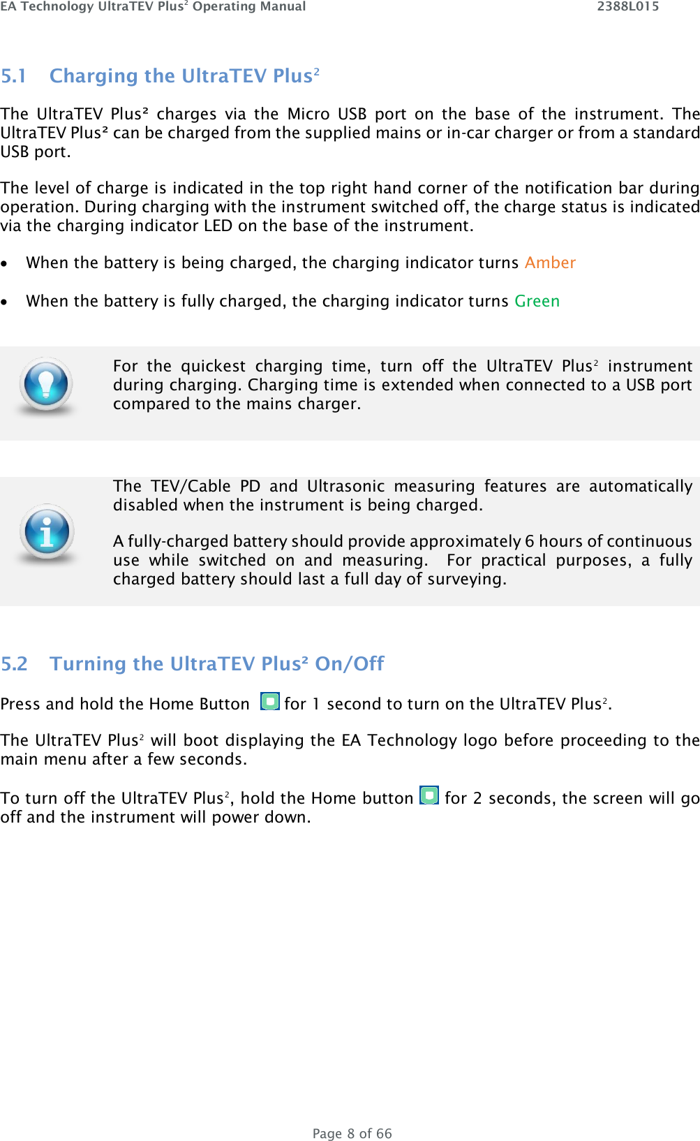 EA Technology UltraTEV Plus2 Operating Manual    2388L015   Page 8 of 66 5.1 Charging the UltraTEV Plus2 The  UltraTEV  Plus²  charges  via  the  Micro  USB  port  on  the  base  of  the  instrument.  The UltraTEV Plus² can be charged from the supplied mains or in-car charger or from a standard USB port.  The level of charge is indicated in the top right hand corner of the notification bar during operation. During charging with the instrument switched off, the charge status is indicated via the charging indicator LED on the base of the instrument.   When the battery is being charged, the charging indicator turns Amber   When the battery is fully charged, the charging indicator turns Green   For  the  quickest  charging  time,  turn  off  the  UltraTEV  Plus2  instrument during charging. Charging time is extended when connected to a USB port compared to the mains charger.    The  TEV/Cable  PD  and  Ultrasonic  measuring  features  are  automatically disabled when the instrument is being charged. A fully-charged battery should provide approximately 6 hours of continuous use  while  switched  on  and  measuring.    For  practical  purposes,  a  fully charged battery should last a full day of surveying.  5.2 Turning the UltraTEV Plus² On/Off Press and hold the Home Button    for 1 second to turn on the UltraTEV Plus2.  The UltraTEV Plus2 will boot displaying the EA Technology logo before proceeding to the main menu after a few seconds.  To turn off the UltraTEV Plus2, hold the Home button   for 2 seconds, the screen will go off and the instrument will power down.    