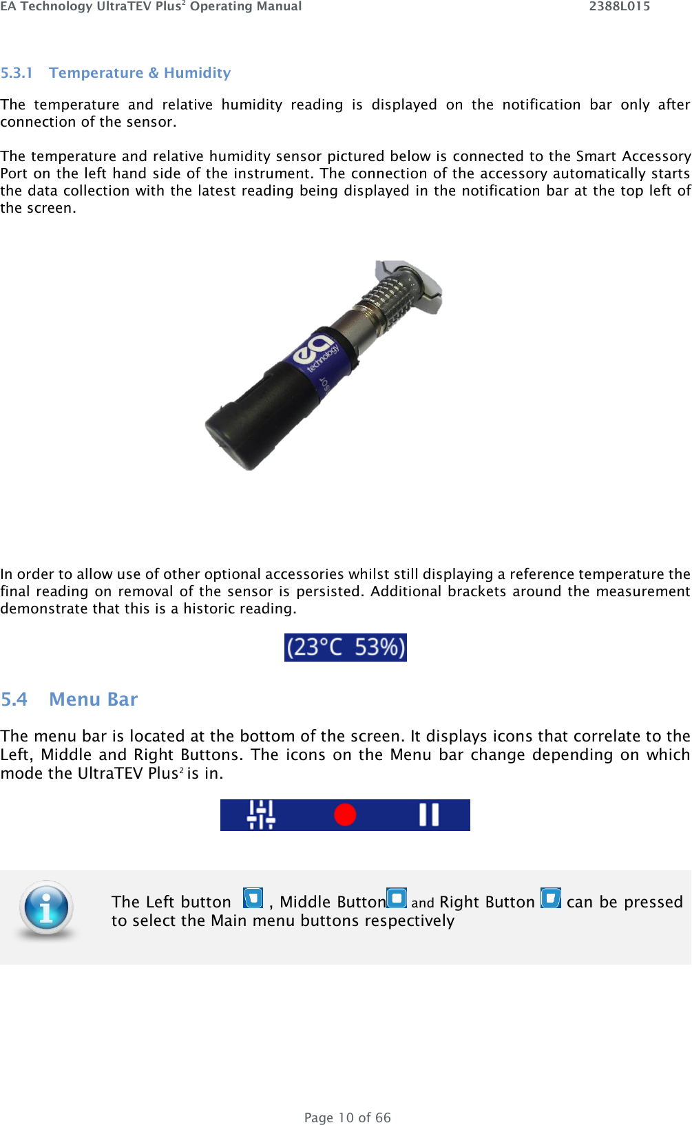 EA Technology UltraTEV Plus2 Operating Manual    2388L015   Page 10 of 66 5.3.1 Temperature &amp; Humidity The  temperature  and  relative  humidity  reading  is  displayed  on  the  notification  bar  only  after connection of the sensor.  The temperature and relative humidity sensor pictured below is connected to the Smart Accessory Port on the left hand side of the instrument. The connection of the accessory automatically starts the data collection with the latest reading being displayed in the notification bar at the top left of the screen.   In order to allow use of other optional accessories whilst still displaying a reference temperature the final reading on removal of the sensor is persisted. Additional brackets around the measurement demonstrate that this is a historic reading.    5.4 Menu Bar The menu bar is located at the bottom of the screen. It displays icons that correlate to the Left, Middle and Right Buttons. The icons on the Menu bar change depending on which mode the UltraTEV Plus2 is in.        The Left button    , Middle Button  and Right Button   can be pressed to select the Main menu buttons respectively 