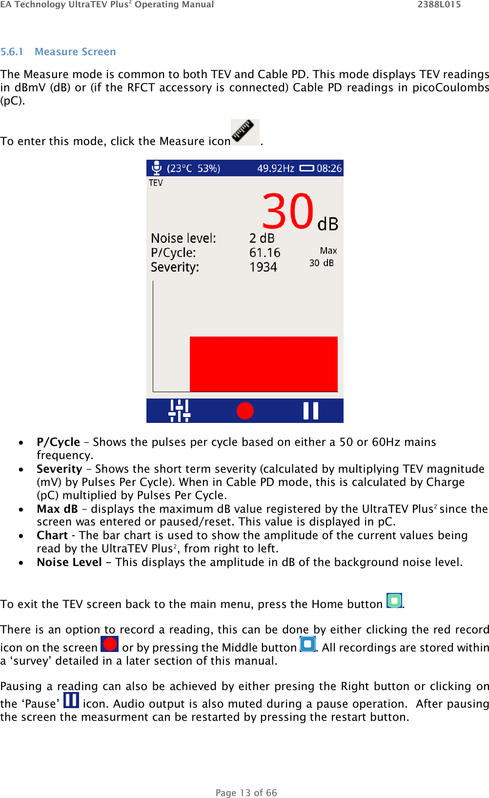 EA Technology UltraTEV Plus2 Operating Manual    2388L015   Page 13 of 66 5.6.1 Measure Screen The Measure mode is common to both TEV and Cable PD. This mode displays TEV readings in dBmV (dB) or (if the RFCT accessory is connected) Cable PD readings in picoCoulombs (pC).  To enter this mode, click the Measure icon .       P/Cycle – Shows the pulses per cycle based on either a 50 or 60Hz mains frequency.  Severity – Shows the short term severity (calculated by multiplying TEV magnitude (mV) by Pulses Per Cycle). When in Cable PD mode, this is calculated by Charge (pC) multiplied by Pulses Per Cycle.  Max dB – displays the maximum dB value registered by the UltraTEV Plus2 since the screen was entered or paused/reset. This value is displayed in pC.  Chart - The bar chart is used to show the amplitude of the current values being read by the UltraTEV Plus2, from right to left.  Noise Level – This displays the amplitude in dB of the background noise level.  To exit the TEV screen back to the main menu, press the Home button  . There is an option to record a reading, this can be done by either clicking the red record icon on the screen   or by pressing the Middle button  . All recordings are stored within a ‘survey’ detailed in a later section of this manual.  Pausing a reading can also be achieved by either presing the Right button or clicking on the ‘Pause’   icon. Audio output is also muted during a pause operation.  After pausing the screen the measurment can be restarted by pressing the restart button. 