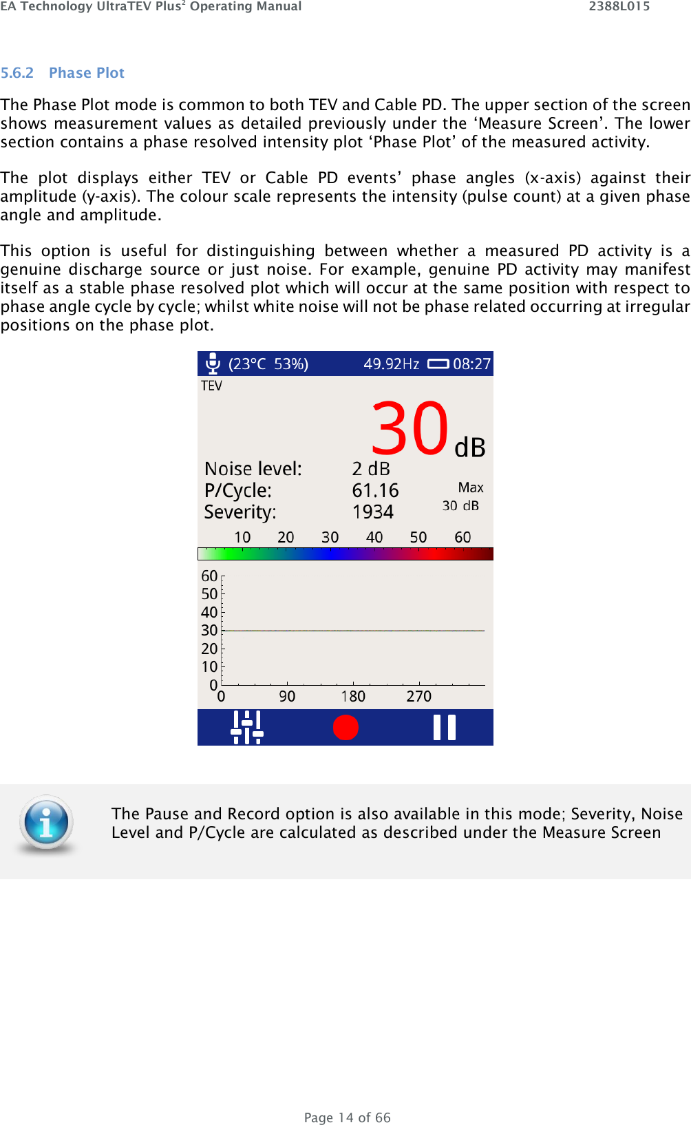 EA Technology UltraTEV Plus2 Operating Manual    2388L015   Page 14 of 66 5.6.2 Phase Plot The Phase Plot mode is common to both TEV and Cable PD. The upper section of the screen shows measurement values as detailed previously under the ‘Measure Screen’. The lower section contains a phase resolved intensity plot ‘Phase Plot’ of the measured activity.  The  plot  displays  either  TEV  or  Cable  PD  events’  phase  angles  (x-axis)  against  their amplitude (y-axis). The colour scale represents the intensity (pulse count) at a given phase angle and amplitude.  This  option  is  useful  for  distinguishing  between  whether  a  measured  PD  activity  is  a genuine discharge  source or  just noise. For  example,  genuine  PD activity may  manifest itself as a stable phase resolved plot which will occur at the same position with respect to phase angle cycle by cycle; whilst white noise will not be phase related occurring at irregular positions on the phase plot.      The Pause and Record option is also available in this mode; Severity, Noise Level and P/Cycle are calculated as described under the Measure Screen  