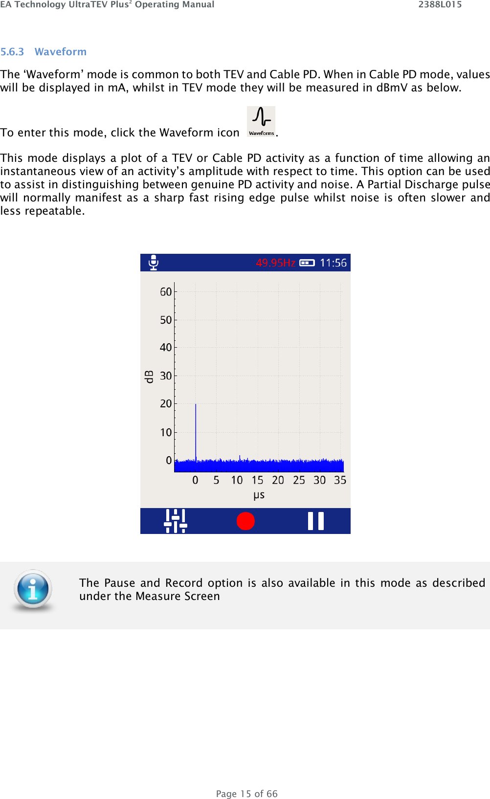 EA Technology UltraTEV Plus2 Operating Manual    2388L015   Page 15 of 66 5.6.3 Waveform The ‘Waveform’ mode is common to both TEV and Cable PD. When in Cable PD mode, values will be displayed in mA, whilst in TEV mode they will be measured in dBmV as below.  To enter this mode, click the Waveform icon   .  This mode displays a plot of a TEV or Cable PD activity as a function of time allowing an instantaneous view of an activity’s amplitude with respect to time. This option can be used to assist in distinguishing between genuine PD activity and noise. A Partial Discharge pulse will normally manifest as a sharp fast rising edge pulse whilst noise is often slower and less repeatable.        The Pause and Record option is  also available in this mode as  described under the Measure Screen 