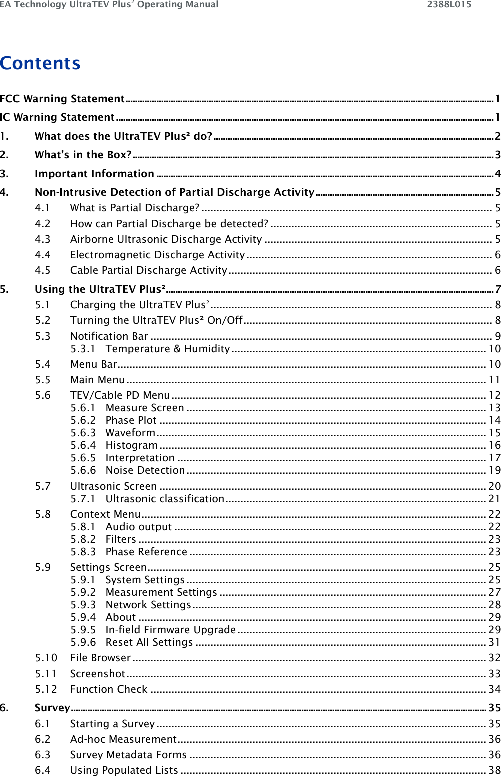 EA Technology UltraTEV Plus2 Operating Manual    2388L015    Contents FCC Warning Statement ........................................................................................................................................................... 1 IC Warning Statement ............................................................................................................................................................... 1 1. What does the UltraTEV Plus² do? ...................................................................................................................... 2 2. What’s in the Box? ........................................................................................................................................................ 3 3. Important Information .............................................................................................................................................. 4 4. Non-Intrusive Detection of Partial Discharge Activity ........................................................................... 5 4.1 What is Partial Discharge? ................................................................................................. 5 4.2 How can Partial Discharge be detected? .......................................................................... 5 4.3 Airborne Ultrasonic Discharge Activity ............................................................................ 5 4.4 Electromagnetic Discharge Activity .................................................................................. 6 4.5 Cable Partial Discharge Activity ........................................................................................ 6 5. Using the UltraTEV Plus² .......................................................................................................................................... 7 5.1 Charging the UltraTEV Plus2 .............................................................................................. 8 5.2 Turning the UltraTEV Plus² On/Off ................................................................................... 8 5.3 Notification Bar .................................................................................................................. 9 5.3.1 Temperature &amp; Humidity ..................................................................................... 10 5.4 Menu Bar ........................................................................................................................... 10 5.5 Main Menu ........................................................................................................................ 11 5.6 TEV/Cable PD Menu ......................................................................................................... 12 5.6.1 Measure Screen .................................................................................................... 13 5.6.2 Phase Plot ............................................................................................................. 14 5.6.3 Waveform .............................................................................................................. 15 5.6.4 Histogram ............................................................................................................. 16 5.6.5 Interpretation ....................................................................................................... 17 5.6.6 Noise Detection .................................................................................................... 19 5.7 Ultrasonic Screen ............................................................................................................. 20 5.7.1 Ultrasonic classification ....................................................................................... 21 5.8 Context Menu ................................................................................................................... 22 5.8.1 Audio output ........................................................................................................ 22 5.8.2 Filters .................................................................................................................... 23 5.8.3 Phase Reference ................................................................................................... 23 5.9 Settings Screen................................................................................................................. 25 5.9.1 System Settings .................................................................................................... 25 5.9.2 Measurement Settings ......................................................................................... 27 5.9.3 Network Settings .................................................................................................. 28 5.9.4 About .................................................................................................................... 29 5.9.5 In-field Firmware Upgrade ................................................................................... 29 5.9.6 Reset All Settings ................................................................................................. 31 5.10 File Browser ...................................................................................................................... 32 5.11 Screenshot ........................................................................................................................ 33 5.12 Function Check ................................................................................................................ 34 6. Survey ............................................................................................................................................................................... 35 6.1 Starting a Survey .............................................................................................................. 35 6.2 Ad-hoc Measurement ....................................................................................................... 36 6.3 Survey Metadata Forms ................................................................................................... 36 6.4 Using Populated Lists ...................................................................................................... 38 