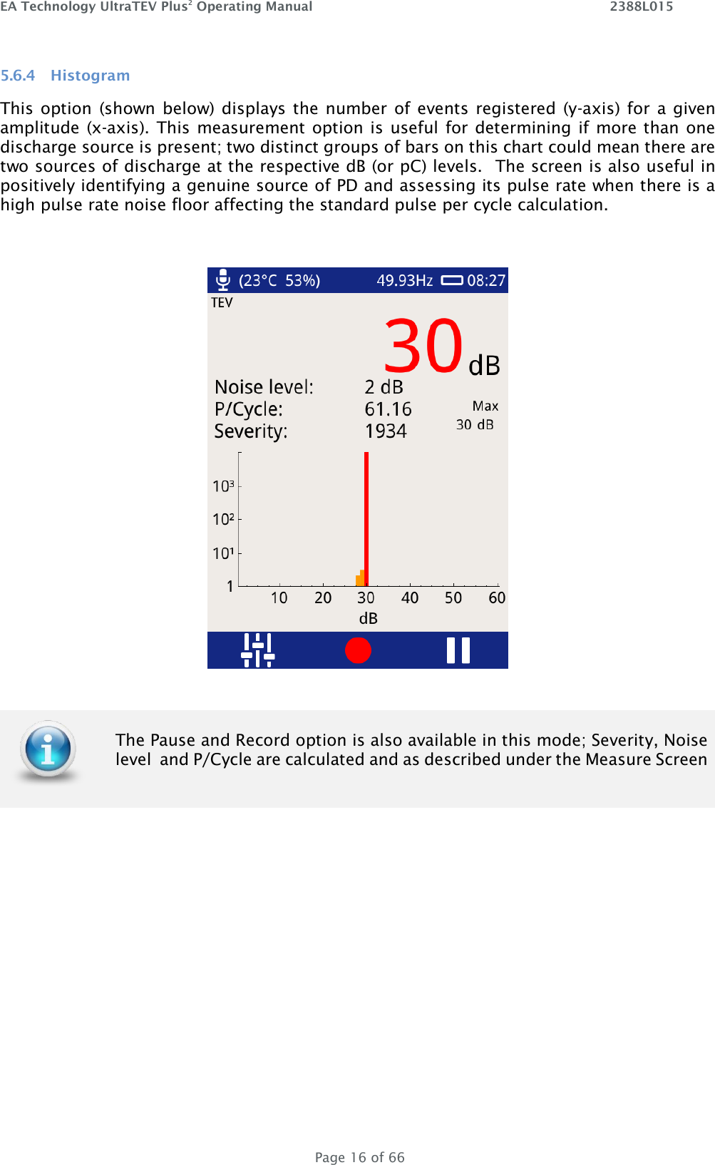 EA Technology UltraTEV Plus2 Operating Manual    2388L015   Page 16 of 66 5.6.4 Histogram This option (shown below) displays the number of events registered (y-axis) for  a given amplitude (x-axis). This measurement option is  useful for determining if more than one discharge source is present; two distinct groups of bars on this chart could mean there are two sources of discharge at the respective dB (or pC) levels.  The screen is also useful in positively identifying a genuine source of PD and assessing its pulse rate when there is a high pulse rate noise floor affecting the standard pulse per cycle calculation.         The Pause and Record option is also available in this mode; Severity, Noise level  and P/Cycle are calculated and as described under the Measure Screen  