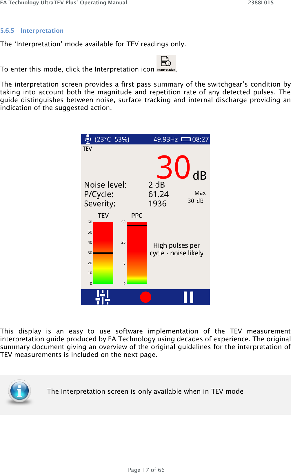 EA Technology UltraTEV Plus2 Operating Manual    2388L015   Page 17 of 66 5.6.5 Interpretation The ‘Interpretation’ mode available for TEV readings only.  To enter this mode, click the Interpretation icon  . The interpretation screen provides a first pass summary of the switchgear’s condition by taking into account both the magnitude and repetition rate of any detected pulses. The guide distinguishes between noise, surface tracking and internal discharge providing an indication of the suggested action.    This  display  is  an  easy  to  use  software  implementation  of  the  TEV  measurement interpretation guide produced by EA Technology using decades of experience. The original summary document giving an overview of the original guidelines for the interpretation of TEV measurements is included on the next page.   The Interpretation screen is only available when in TEV mode 