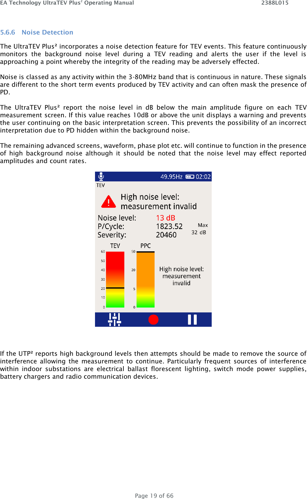 EA Technology UltraTEV Plus2 Operating Manual    2388L015   Page 19 of 66 5.6.6 Noise Detection The UltraTEV Plus² incorporates a noise detection feature for TEV events. This feature continuously monitors  the  background  noise  level  during  a  TEV  reading  and  alerts  the  user  if  the  level  is approaching a point whereby the integrity of the reading may be adversely effected.  Noise is classed as any activity within the 3-80MHz band that is continuous in nature. These signals are different to the short term events produced by TEV activity and can often mask the presence of PD.  The  UltraTEV  Plus²  report  the  noise  level  in  dB  below  the  main  amplitude  figure  on  each  TEV measurement screen. If this value reaches 10dB or above the unit displays a warning and prevents the user continuing on the basic interpretation screen. This prevents the possibility of an incorrect interpretation due to PD hidden within the background noise.  The remaining advanced screens, waveform, phase plot etc. will continue to function in the presence of  high  background  noise  although  it  should  be  noted  that  the  noise  level  may  effect  reported amplitudes and count rates.    If the UTP² reports high background levels then attempts should be made to remove the source of interference  allowing  the  measurement  to  continue.  Particularly  frequent  sources  of  interference within  indoor  substations  are  electrical  ballast  florescent  lighting,  switch  mode  power  supplies, battery chargers and radio communication devices.  