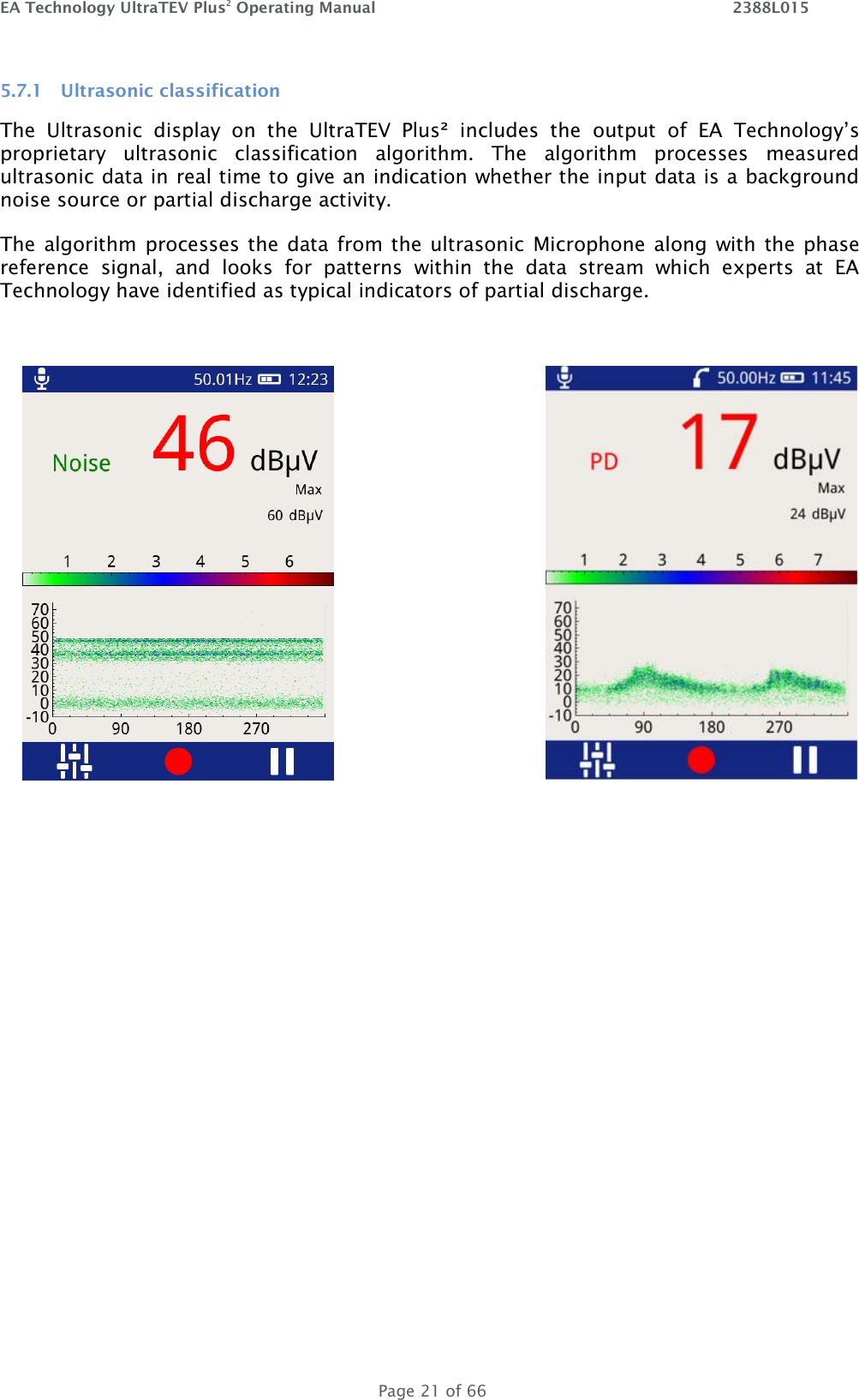 EA Technology UltraTEV Plus2 Operating Manual    2388L015   Page 21 of 66 5.7.1 Ultrasonic classification The  Ultrasonic  display  on  the  UltraTEV  Plus²  includes  the  output  of  EA  Technology’s proprietary  ultrasonic  classification  algorithm.  The  algorithm  processes  measured ultrasonic data in real time to give an indication whether the input data is a background noise source or partial discharge activity.  The algorithm  processes the  data from the ultrasonic  Microphone along with  the  phase reference  signal,  and  looks  for  patterns  within  the  data  stream  which  experts  at  EA Technology have identified as typical indicators of partial discharge.     
