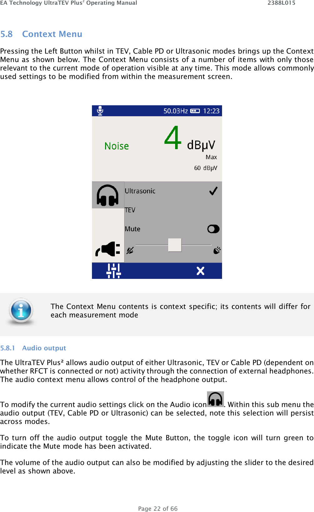 EA Technology UltraTEV Plus2 Operating Manual    2388L015   Page 22 of 66 5.8 Context Menu Pressing the Left Button whilst in TEV, Cable PD or Ultrasonic modes brings up the Context Menu as shown below. The Context Menu consists of a number of items with only those relevant to the current mode of operation visible at any time. This mode allows commonly used settings to be modified from within the measurement screen.    5.8.1 Audio output The UltraTEV Plus² allows audio output of either Ultrasonic, TEV or Cable PD (dependent on whether RFCT is connected or not) activity through the connection of external headphones. The audio context menu allows control of the headphone output.  To modify the current audio settings click on the Audio icon . Within this sub menu the audio output (TEV, Cable PD or Ultrasonic) can be selected, note this selection will persist across modes.  To turn off the  audio output toggle the  Mute Button, the toggle icon  will turn green to indicate the Mute mode has been activated. The volume of the audio output can also be modified by adjusting the slider to the desired level as shown above.  The Context Menu contents is context specific; its contents will differ for each measurement mode  