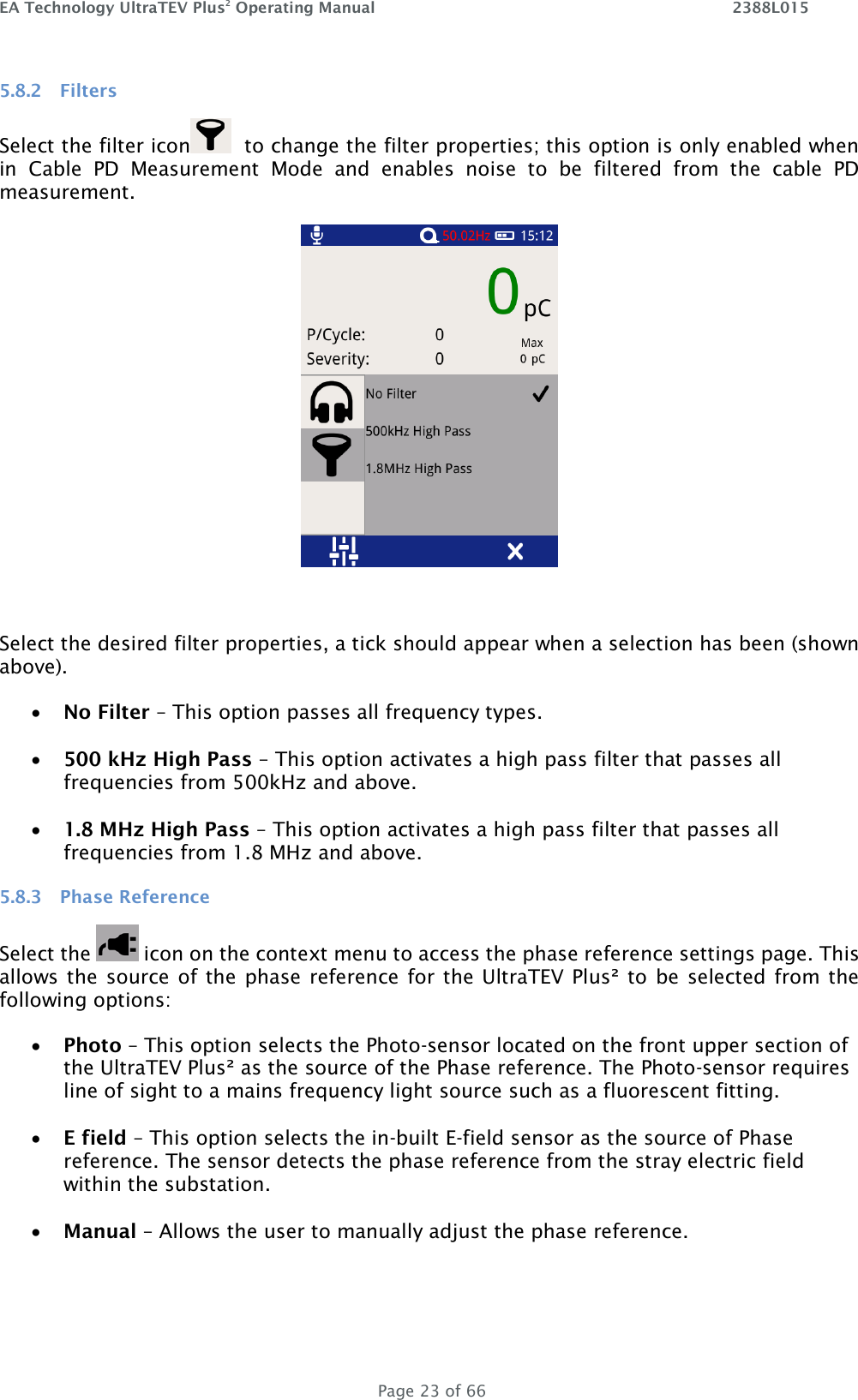 EA Technology UltraTEV Plus2 Operating Manual    2388L015   Page 23 of 66 5.8.2 Filters  Select the filter icon   to change the filter properties; this option is only enabled when in  Cable  PD  Measurement  Mode  and  enables  noise  to  be  filtered  from  the  cable  PD measurement.    Select the desired filter properties, a tick should appear when a selection has been (shown above).  No Filter – This option passes all frequency types.   500 kHz High Pass – This option activates a high pass filter that passes all frequencies from 500kHz and above.   1.8 MHz High Pass – This option activates a high pass filter that passes all frequencies from 1.8 MHz and above. 5.8.3 Phase Reference  Select the   icon on the context menu to access the phase reference settings page. This allows the  source of the  phase reference for the UltraTEV Plus² to be selected from the following options:  Photo – This option selects the Photo-sensor located on the front upper section of the UltraTEV Plus² as the source of the Phase reference. The Photo-sensor requires line of sight to a mains frequency light source such as a fluorescent fitting.    E field – This option selects the in-built E-field sensor as the source of Phase reference. The sensor detects the phase reference from the stray electric field within the substation.   Manual – Allows the user to manually adjust the phase reference.  