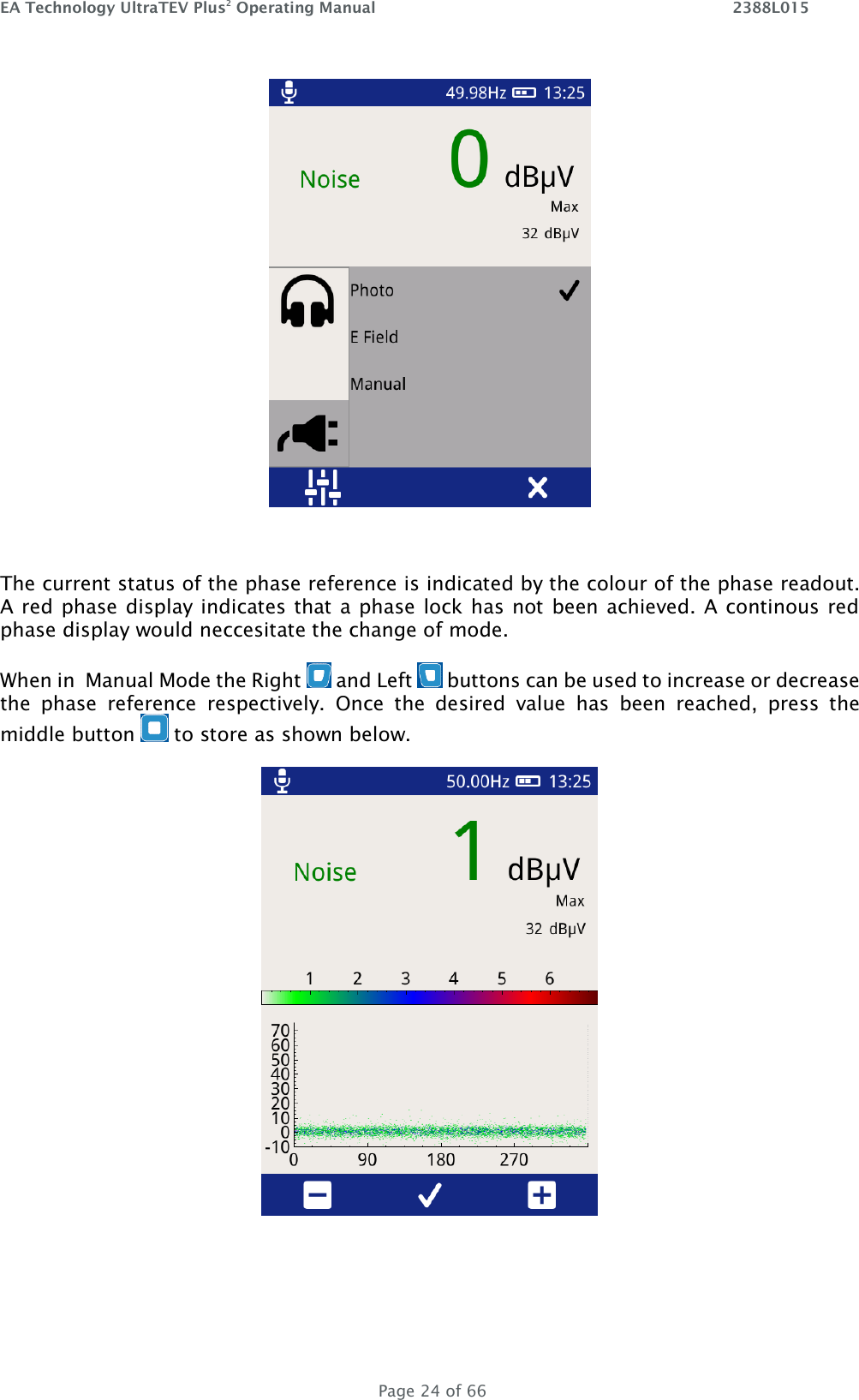 EA Technology UltraTEV Plus2 Operating Manual    2388L015   Page 24 of 66   The current status of the phase reference is indicated by the colour of the phase readout. A red phase display indicates that a phase lock has not been achieved. A continous red phase display would neccesitate the change of mode.  When in  Manual Mode the Right   and Left   buttons can be used to increase or decrease the  phase  reference  respectively.  Once  the  desired  value  has  been  reached,  press  the middle button   to store as shown below.   