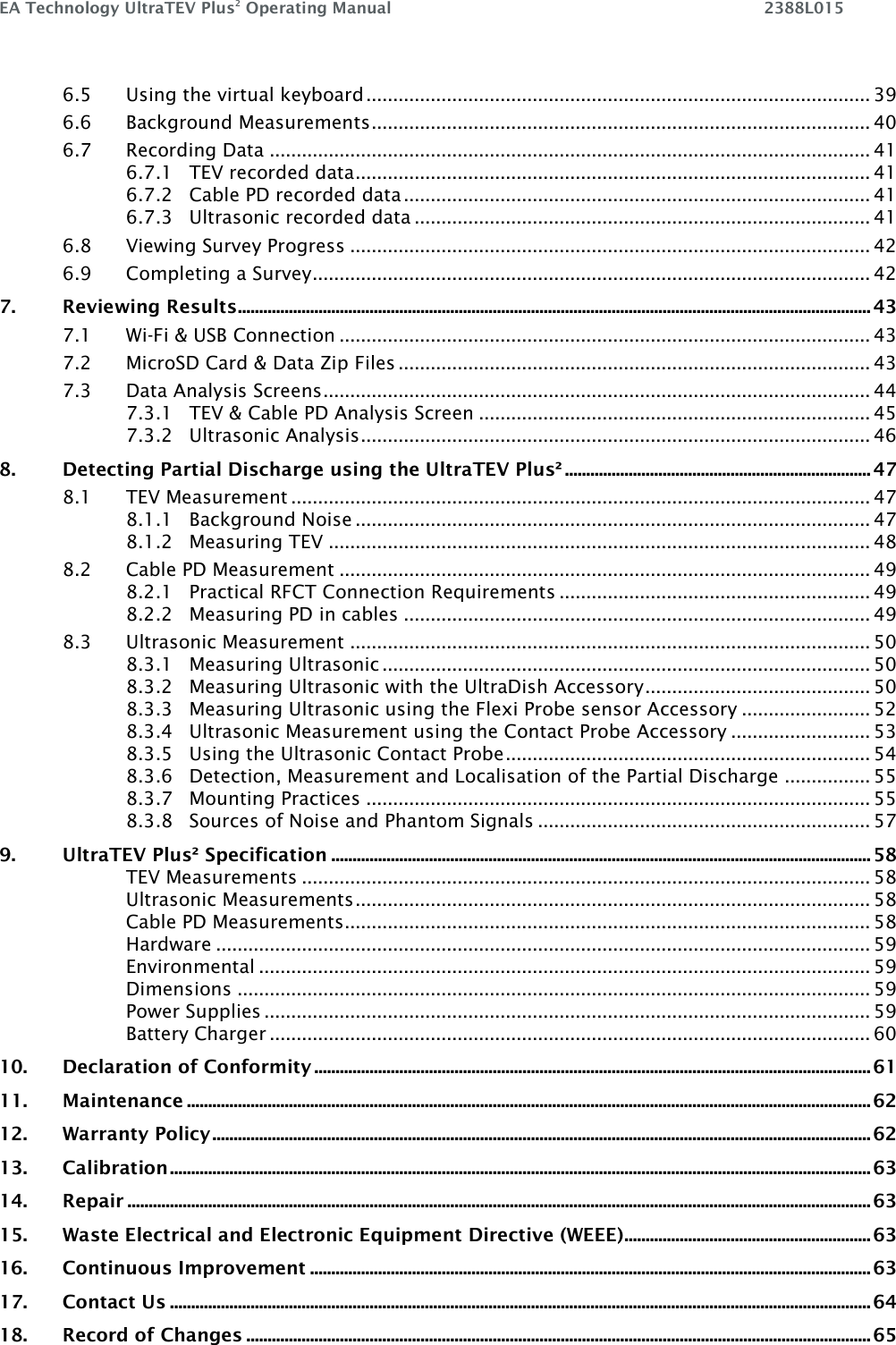 EA Technology UltraTEV Plus2 Operating Manual    2388L015    6.5 Using the virtual keyboard .............................................................................................. 39 6.6 Background Measurements ............................................................................................. 40 6.7 Recording Data ................................................................................................................ 41 6.7.1 TEV recorded data ................................................................................................ 41 6.7.2 Cable PD recorded data ....................................................................................... 41 6.7.3 Ultrasonic recorded data ..................................................................................... 41 6.8 Viewing Survey Progress ................................................................................................. 42 6.9 Completing a Survey ........................................................................................................ 42 7. Reviewing Results ..................................................................................................................................................... 43 7.1 Wi-Fi &amp; USB Connection ................................................................................................... 43 7.2 MicroSD Card &amp; Data Zip Files ........................................................................................ 43 7.3 Data Analysis Screens ...................................................................................................... 44 7.3.1 TEV &amp; Cable PD Analysis Screen ......................................................................... 45 7.3.2 Ultrasonic Analysis ............................................................................................... 46 8. Detecting Partial Discharge using the UltraTEV Plus² ........................................................................ 47 8.1 TEV Measurement ............................................................................................................ 47 8.1.1 Background Noise ................................................................................................ 47 8.1.2 Measuring TEV ..................................................................................................... 48 8.2 Cable PD Measurement ................................................................................................... 49 8.2.1 Practical RFCT Connection Requirements .......................................................... 49 8.2.2 Measuring PD in cables ....................................................................................... 49 8.3 Ultrasonic Measurement ................................................................................................. 50 8.3.1 Measuring Ultrasonic ........................................................................................... 50 8.3.2 Measuring Ultrasonic with the UltraDish Accessory .......................................... 50 8.3.3 Measuring Ultrasonic using the Flexi Probe sensor Accessory ........................ 52 8.3.4 Ultrasonic Measurement using the Contact Probe Accessory .......................... 53 8.3.5 Using the Ultrasonic Contact Probe .................................................................... 54 8.3.6 Detection, Measurement and Localisation of the Partial Discharge ................ 55 8.3.7 Mounting Practices .............................................................................................. 55 8.3.8 Sources of Noise and Phantom Signals .............................................................. 57 9. UltraTEV Plus² Specification ............................................................................................................................... 58 TEV Measurements .......................................................................................................... 58 Ultrasonic Measurements ................................................................................................ 58 Cable PD Measurements .................................................................................................. 58 Hardware .......................................................................................................................... 59 Environmental .................................................................................................................. 59 Dimensions ...................................................................................................................... 59 Power Supplies ................................................................................................................. 59 Battery Charger ................................................................................................................ 60 10. Declaration of Conformity ................................................................................................................................... 61 11. Maintenance ................................................................................................................................................................. 62 12. Warranty Policy ........................................................................................................................................................... 62 13. Calibration ..................................................................................................................................................................... 63 14. Repair ............................................................................................................................................................................... 63 15. Waste Electrical and Electronic Equipment Directive (WEEE) .......................................................... 63 16. Continuous Improvement .................................................................................................................................... 63 17. Contact Us ..................................................................................................................................................................... 64 18. Record of Changes ................................................................................................................................................... 65   