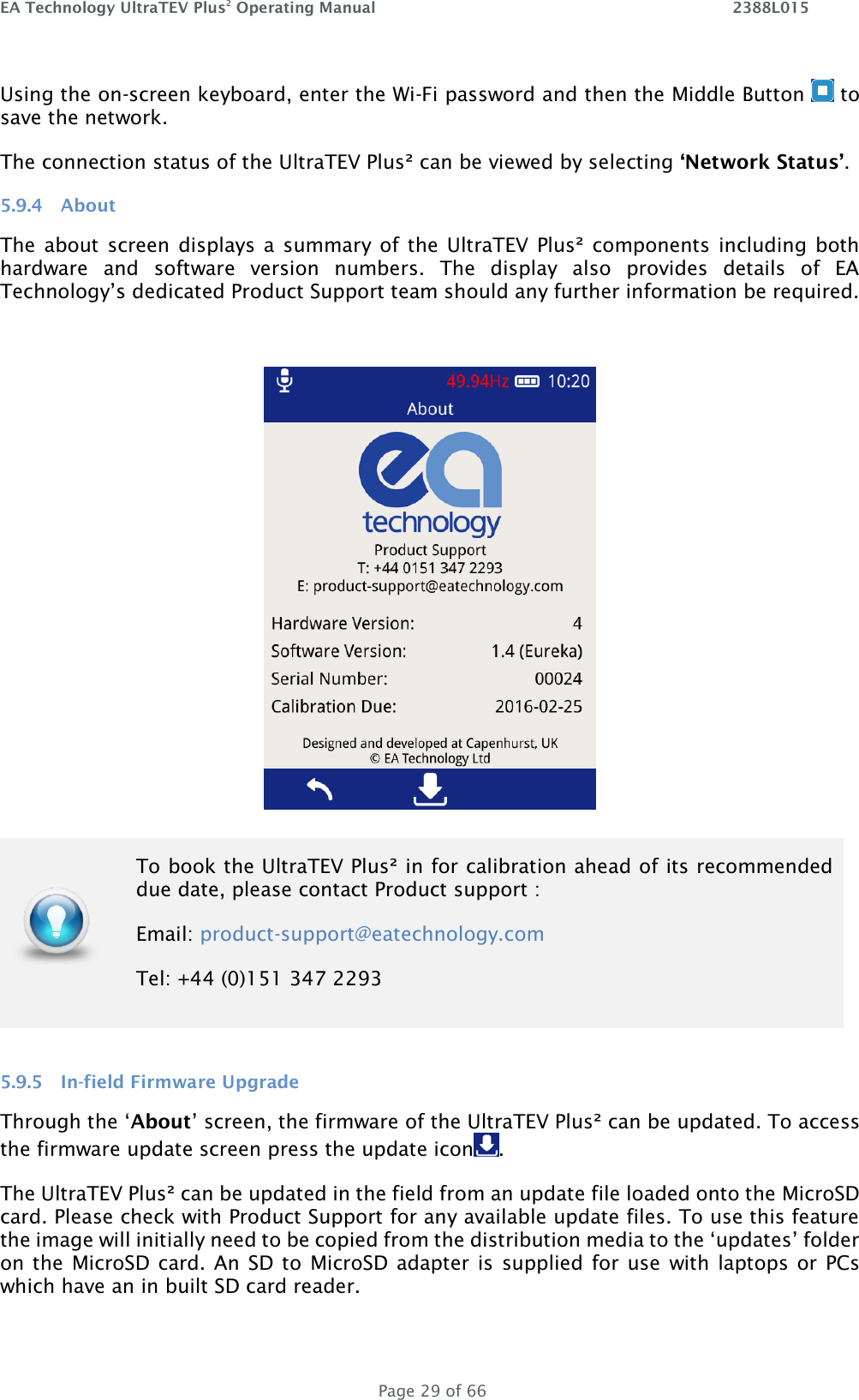 EA Technology UltraTEV Plus2 Operating Manual    2388L015   Page 29 of 66 Using the on-screen keyboard, enter the Wi-Fi password and then the Middle Button   to save the network.  The connection status of the UltraTEV Plus² can be viewed by selecting ‘Network Status’. 5.9.4 About The about screen displays a  summary of  the UltraTEV Plus² components including both hardware  and  software  version  numbers.  The  display  also  provides  details  of  EA Technology’s dedicated Product Support team should any further information be required.     5.9.5 In-field Firmware Upgrade Through the ‘About’ screen, the firmware of the UltraTEV Plus² can be updated. To access the firmware update screen press the update icon .  The UltraTEV Plus² can be updated in the field from an update file loaded onto the MicroSD card. Please check with Product Support for any available update files. To use this feature the image will initially need to be copied from the distribution media to the ‘updates’ folder on the  MicroSD card. An SD to  MicroSD adapter  is  supplied for use  with laptops or PCs which have an in built SD card reader.   To book the UltraTEV Plus² in for calibration ahead of its recommended due date, please contact Product support : Email: product-support@eatechnology.com  Tel: +44 (0)151 347 2293 