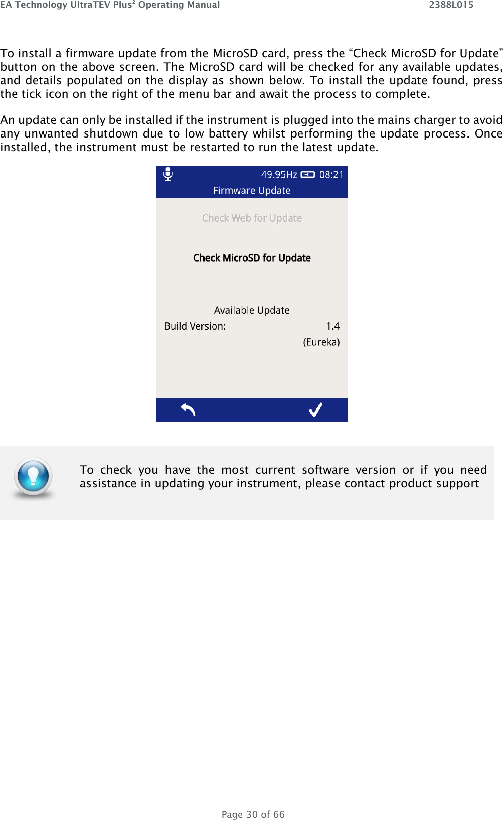 EA Technology UltraTEV Plus2 Operating Manual    2388L015   Page 30 of 66 To install a firmware update from the MicroSD card, press the “Check MicroSD for Update” button on the above screen. The MicroSD card will be checked for any available updates, and details populated on the display as shown below. To install the update found, press the tick icon on the right of the menu bar and await the process to complete.  An update can only be installed if the instrument is plugged into the mains charger to avoid any unwanted shutdown due to low battery whilst performing the update process. Once installed, the instrument must be restarted to run the latest update.     To  check  you  have  the  most  current  software  version  or  if  you  need assistance in updating your instrument, please contact product support 