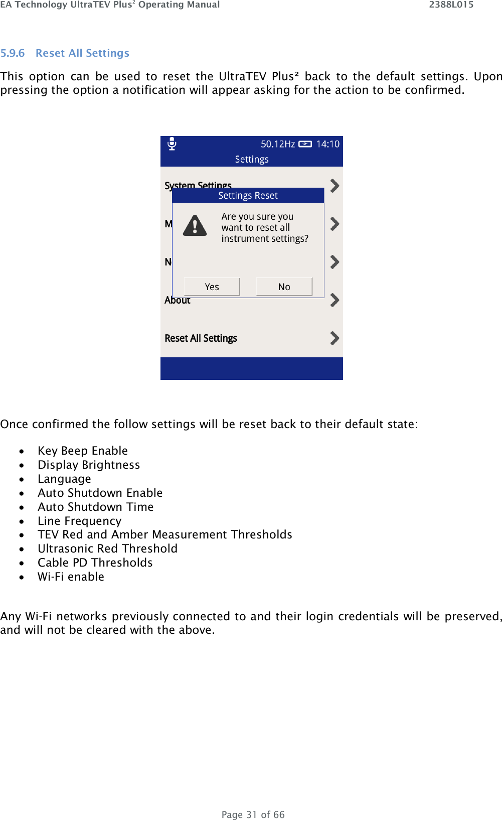 EA Technology UltraTEV Plus2 Operating Manual    2388L015   Page 31 of 66 5.9.6 Reset All Settings This  option  can  be  used  to  reset  the  UltraTEV  Plus²  back  to  the  default  settings.  Upon pressing the option a notification will appear asking for the action to be confirmed.     Once confirmed the follow settings will be reset back to their default state:  Key Beep Enable  Display Brightness  Language  Auto Shutdown Enable  Auto Shutdown Time  Line Frequency   TEV Red and Amber Measurement Thresholds  Ultrasonic Red Threshold  Cable PD Thresholds   Wi-Fi enable  Any Wi-Fi networks previously connected to and their login credentials will be preserved, and will not be cleared with the above.    