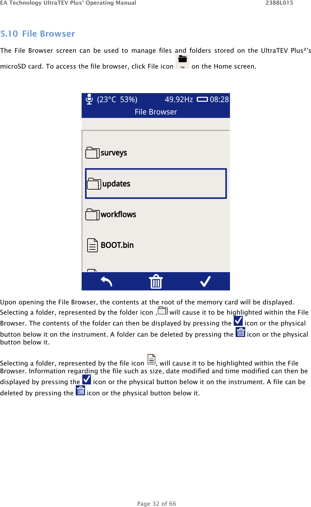 EA Technology UltraTEV Plus2 Operating Manual    2388L015   Page 32 of 66 5.10 File Browser The  File  Browser  screen  can  be  used  to  manage  files  and  folders  stored  on  the  UltraTEV  Plus²’s microSD card. To access the file browser, click File icon   on the Home screen.   Upon opening the File Browser, the contents at the root of the memory card will be displayed. Selecting a folder, represented by the folder icon ,  will cause it to be highlighted within the File Browser. The contents of the folder can then be displayed by pressing the   icon or the physical button below it on the instrument. A folder can be deleted by pressing the   icon or the physical button below it.  Selecting a folder, represented by the file icon  , will cause it to be highlighted within the File Browser. Information regarding the file such as size, date modified and time modified can then be displayed by pressing the   icon or the physical button below it on the instrument. A file can be deleted by pressing the   icon or the physical button below it.  