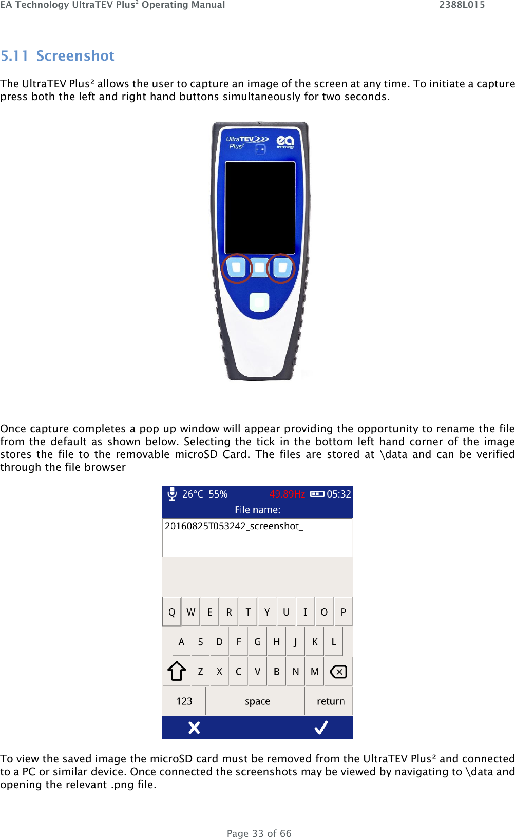 EA Technology UltraTEV Plus2 Operating Manual    2388L015   Page 33 of 66 5.11 Screenshot The UltraTEV Plus² allows the user to capture an image of the screen at any time. To initiate a capture press both the left and right hand buttons simultaneously for two seconds.    Once capture completes a pop up window will appear providing the opportunity to rename the file from the  default as shown  below.  Selecting  the  tick in the  bottom left hand corner  of the image stores  the  file  to  the  removable  microSD  Card.  The  files  are  stored  at  \data  and  can  be  verified through the file browser   To view the saved image the microSD card must be removed from the UltraTEV Plus² and connected to a PC or similar device. Once connected the screenshots may be viewed by navigating to \data and opening the relevant .png file.  