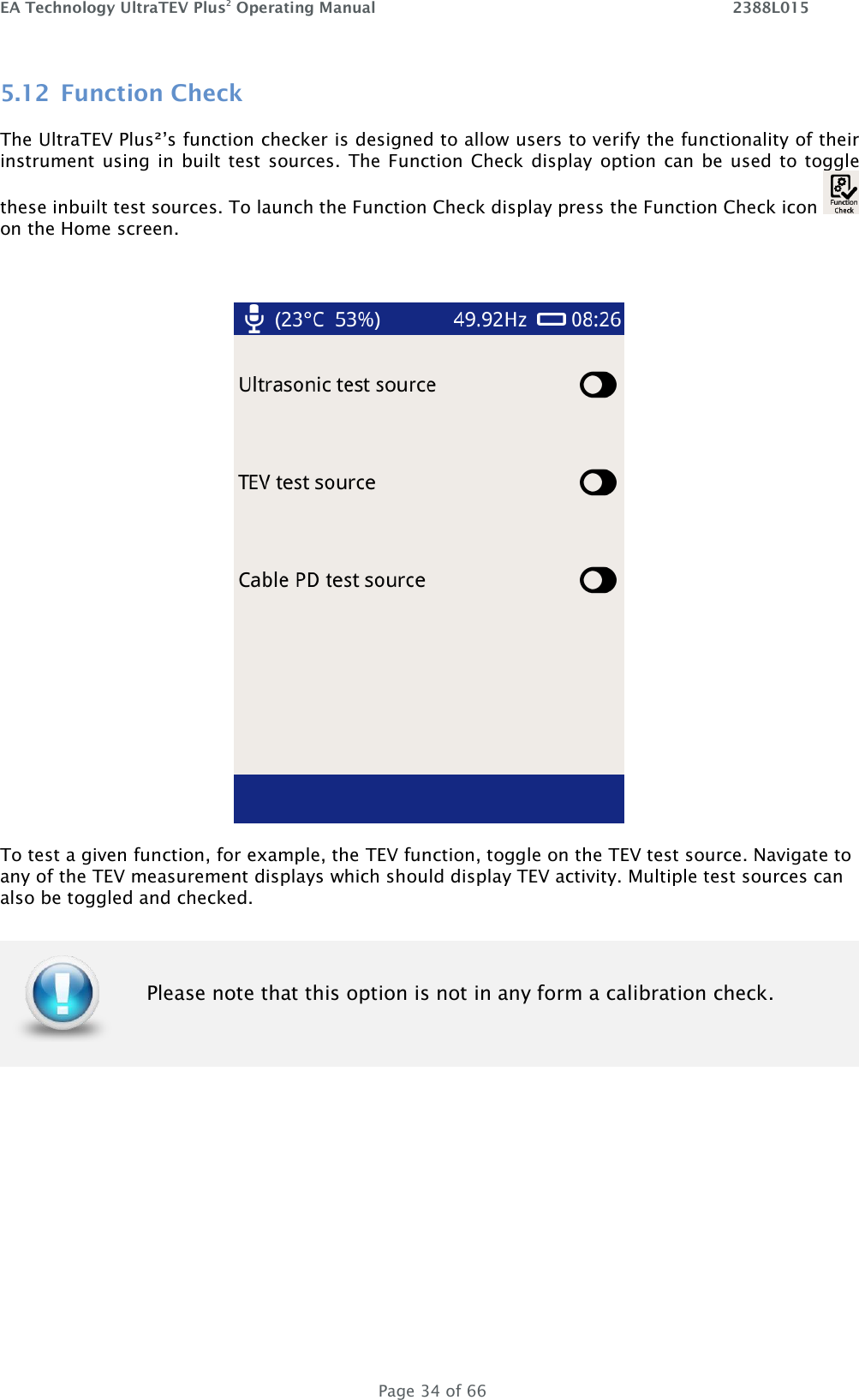 EA Technology UltraTEV Plus2 Operating Manual    2388L015   Page 34 of 66 5.12 Function Check The UltraTEV Plus²’s function checker is designed to allow users to verify the functionality of their instrument  using  in  built test sources.  The Function Check  display  option can  be  used  to toggle these inbuilt test sources. To launch the Function Check display press the Function Check icon   on the Home screen.   To test a given function, for example, the TEV function, toggle on the TEV test source. Navigate to any of the TEV measurement displays which should display TEV activity. Multiple test sources can also be toggled and checked.       Please note that this option is not in any form a calibration check. 