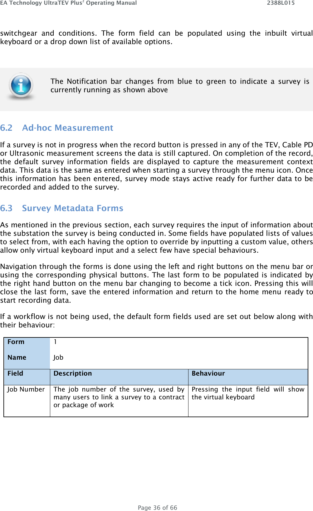 EA Technology UltraTEV Plus2 Operating Manual    2388L015   Page 36 of 66 switchgear  and  conditions.  The  form  field  can  be  populated  using  the  inbuilt  virtual keyboard or a drop down list of available options. 6.2 Ad-hoc Measurement If a survey is not in progress when the record button is pressed in any of the TEV, Cable PD or Ultrasonic measurement screens the data is still captured. On completion of the record, the default  survey information fields are  displayed to  capture the measurement context data. This data is the same as entered when starting a survey through the menu icon. Once this information has been entered, survey mode stays active ready for further data to be recorded and added to the survey. 6.3 Survey Metadata Forms As mentioned in the previous section, each survey requires the input of information about the substation the survey is being conducted in. Some fields have populated lists of values to select from, with each having the option to override by inputting a custom value, others allow only virtual keyboard input and a select few have special behaviours. Navigation through the forms is done using the left and right buttons on the menu bar or using the corresponding physical buttons. The last form to be populated is indicated by the right hand button on the menu bar changing to become a tick icon. Pressing this will close the last form, save the entered information and return to the home menu ready to start recording data. If a workflow is not being used, the default form fields used are set out below along with their behaviour: Form 1   Name Job   Field Description Behaviour Job Number The  job  number  of  the  survey,  used  by many users to link a survey to a contract or package of work Pressing  the  input  field  will  show the virtual keyboard      The  Notification  bar  changes  from  blue  to  green  to  indicate  a  survey  is currently running as shown above 