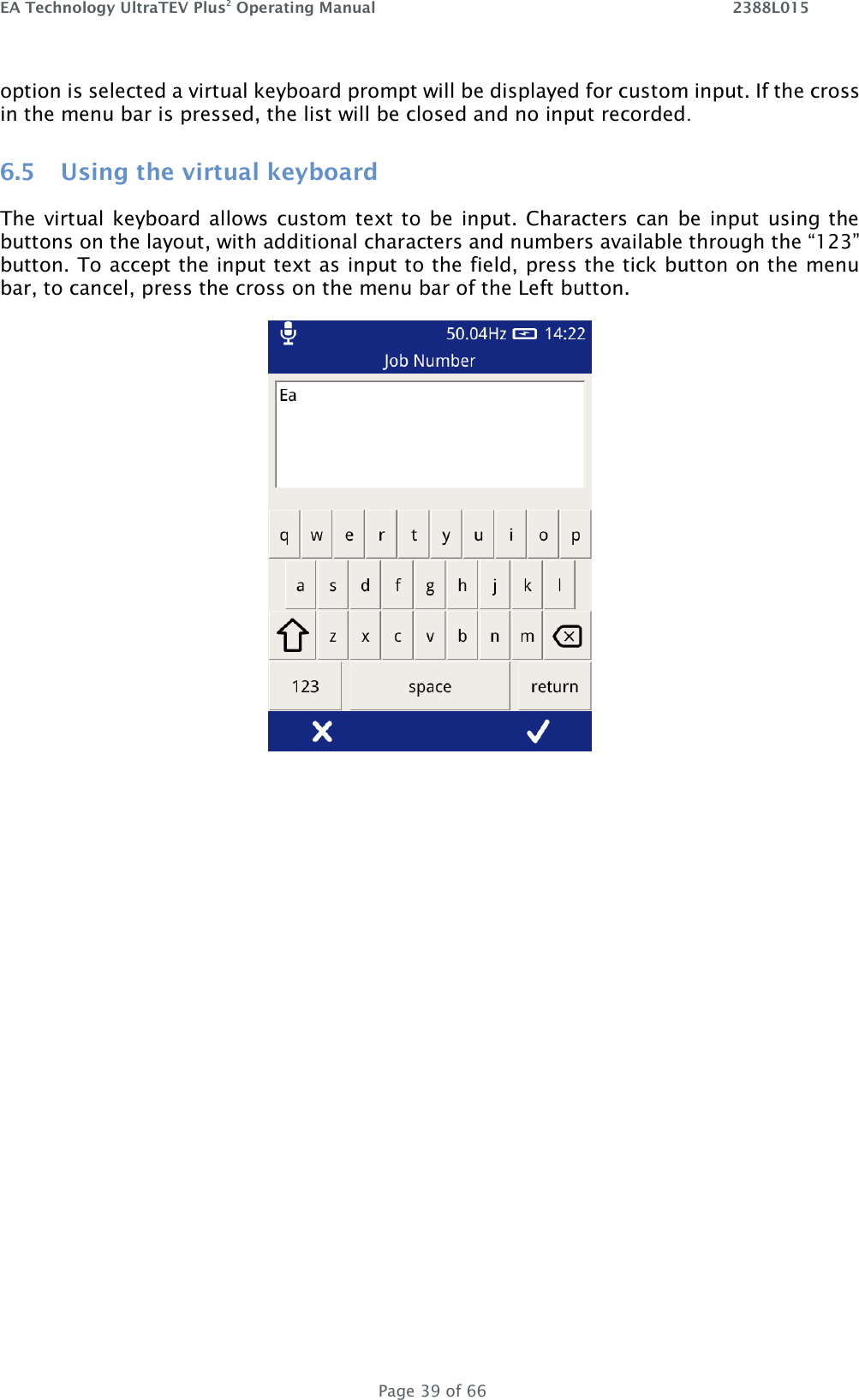 EA Technology UltraTEV Plus2 Operating Manual    2388L015   Page 39 of 66 option is selected a virtual keyboard prompt will be displayed for custom input. If the cross in the menu bar is pressed, the list will be closed and no input recorded. 6.5 Using the virtual keyboard The virtual keyboard allows custom text to be input. Characters can be input using the buttons on the layout, with additional characters and numbers available through the “123” button. To accept the input text as input to the field, press the tick button on the menu bar, to cancel, press the cross on the menu bar of the Left button.     