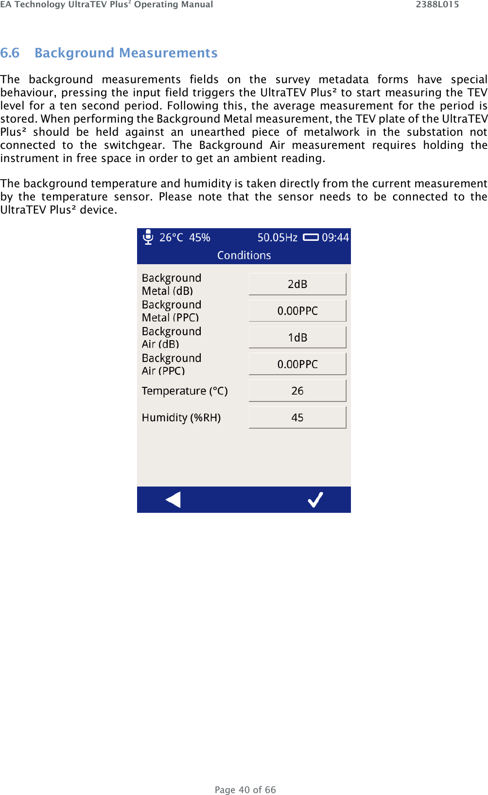 EA Technology UltraTEV Plus2 Operating Manual    2388L015   Page 40 of 66 6.6 Background Measurements The  background  measurements  fields  on  the  survey  metadata  forms  have  special behaviour, pressing the input field triggers the UltraTEV Plus² to start measuring the TEV level for a ten second period. Following this, the average measurement for the period is stored. When performing the Background Metal measurement, the TEV plate of the UltraTEV Plus²  should  be  held  against  an  unearthed  piece  of  metalwork  in  the  substation  not connected  to  the  switchgear.  The  Background  Air  measurement  requires  holding  the instrument in free space in order to get an ambient reading. The background temperature and humidity is taken directly from the current measurement by  the  temperature  sensor.  Please  note  that  the  sensor  needs  to  be  connected  to  the UltraTEV Plus² device.      