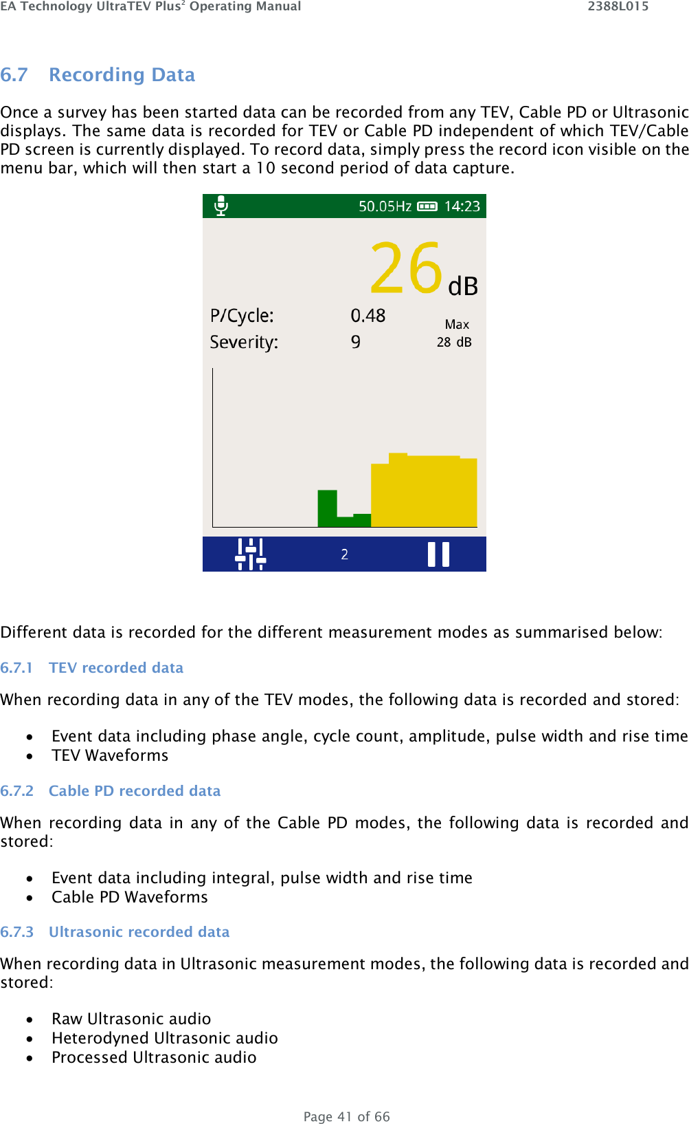 EA Technology UltraTEV Plus2 Operating Manual    2388L015   Page 41 of 66 6.7 Recording Data Once a survey has been started data can be recorded from any TEV, Cable PD or Ultrasonic displays. The same data is recorded for TEV or Cable PD independent of which TEV/Cable PD screen is currently displayed. To record data, simply press the record icon visible on the menu bar, which will then start a 10 second period of data capture.    Different data is recorded for the different measurement modes as summarised below: 6.7.1 TEV recorded data When recording data in any of the TEV modes, the following data is recorded and stored:  Event data including phase angle, cycle count, amplitude, pulse width and rise time  TEV Waveforms 6.7.2 Cable PD recorded data When recording data  in  any of the  Cable  PD modes, the  following data  is  recorded  and stored:  Event data including integral, pulse width and rise time  Cable PD Waveforms 6.7.3 Ultrasonic recorded data When recording data in Ultrasonic measurement modes, the following data is recorded and stored:  Raw Ultrasonic audio  Heterodyned Ultrasonic audio  Processed Ultrasonic audio 