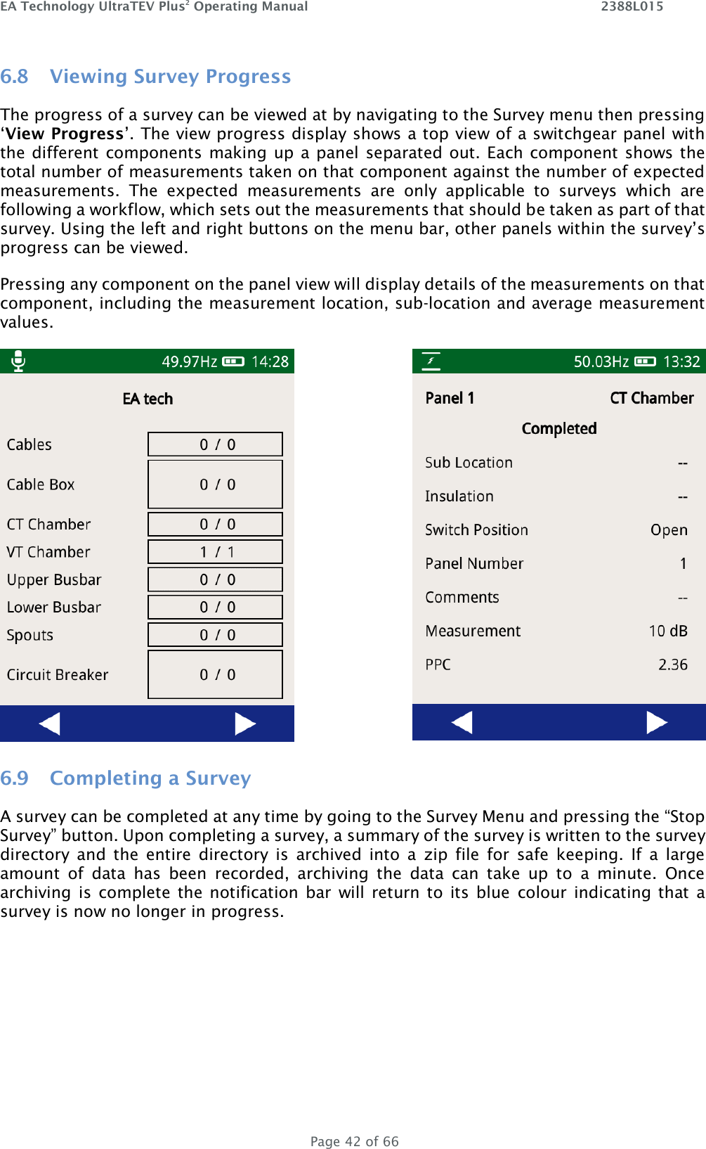 EA Technology UltraTEV Plus2 Operating Manual    2388L015   Page 42 of 66 6.8 Viewing Survey Progress The progress of a survey can be viewed at by navigating to the Survey menu then pressing ‘View Progress’. The view progress display shows a top view of a switchgear panel with the different components making up a panel separated out. Each component shows the total number of measurements taken on that component against the number of expected measurements.  The  expected  measurements  are  only  applicable  to  surveys  which  are following a workflow, which sets out the measurements that should be taken as part of that survey. Using the left and right buttons on the menu bar, other panels within the survey’s progress can be viewed.  Pressing any component on the panel view will display details of the measurements on that component, including the measurement location, sub-location and average measurement values.   6.9 Completing a Survey A survey can be completed at any time by going to the Survey Menu and pressing the “Stop Survey” button. Upon completing a survey, a summary of the survey is written to the survey directory  and  the  entire  directory  is  archived  into  a  zip  file  for  safe  keeping.  If  a  large amount  of  data  has  been  recorded,  archiving  the  data  can  take  up  to  a  minute.  Once archiving  is complete the notification  bar  will return to  its  blue  colour indicating that  a survey is now no longer in progress.    